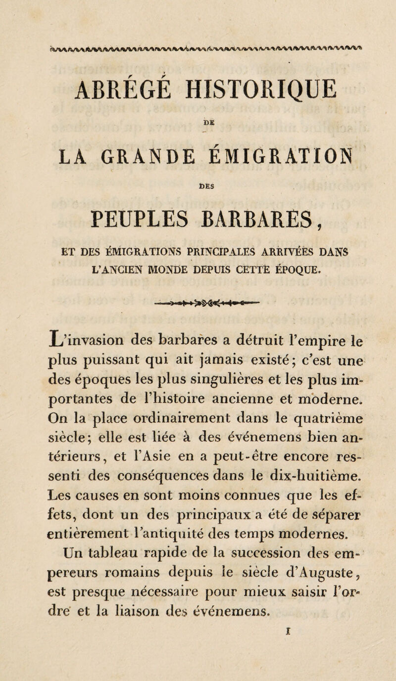 ABRÉGÉ HISTORIQUE DS LA GRANDE ÉMIGRATION DES PEUPLES BARBARES, ET DES ÉMIGRATIONS PRINCIPALES ARRIVÉES DANS L’ANCIEN MONDE DEPUIS CETTË ÉPOQUE. L’invasion des barbares a détruit l’empire le plus puissant qui ait jamais existé; c’est une des époques les plus singulières et les plus im¬ portantes de l’histoire ancienne et moderne. On la place ordinairement dans le quatrième siècle; elle est liée à des événemens bien an¬ térieurs, et l’Asie en a peut-être encore res¬ senti des conséquences dans le dix-huitième. Les causes en sont moins connues que les ef¬ fets, dont un des principaux a été de séparer entièrement l’antiquité des temps modernes. Un tableau rapide de la succession des em¬ pereurs romains depuis le siècle d’Auguste, est presque nécessaire pour mieux saisir l’or¬ dre et la liaison des événemens.