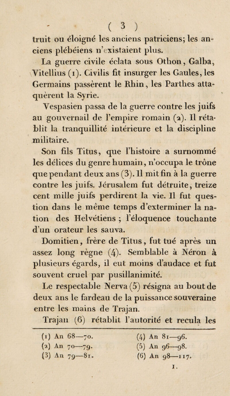 Iruit ou éloigné les anciens patriciens; les an¬ ciens plébéiens n’existaient plus. La guerre civile éclata sous Otlion, Galba, \Vitellius (i). Civilis fit insurger les Gaules, les Germains passèrent le Rhin, les Parthes atta¬ quèrent la Syrie. Vespasien passa de la guerre contre les juifs au gouvernail de l’empire romain (pt). Il réta¬ blit la tranquillité intérieure et la discipline militaire. Son fils Titus, que l’histoire a surnommé les délices du genre humain, n’occupa le trône que pendant deux ans (3). 11 mit fin à la guerre contre les juifs. Jérusalem fut détruite, treize cent mille juifs perdirent la vie. Il fut ques¬ tion dans le même temps d’exterminer la na¬ tion des Helvétiens ; l’éloquence touchante d’un orateur les sauva. Domitien, frère de Titus, fut tué après un assez long règne (4). Semblable à Néron à plusieurs égards, il eut moins d’audace et fut souvent cruel par pusillanimité. Le respectable Nerva(5) résigna au bout de deux ans le fardeau de la puissance souveraine entre les mains de Trajan. Trajan (6) rétablit l’autorité et recula les (i) An 68- -70. (4) An 81—96. (2) An 70— -79* (5) An 96—98. (3) An 79- -81. (6) An 98—117. I.