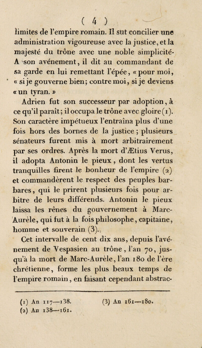 limites de l’empire romain. I! sût concilier une administration vigoureuse avec la justice, et la majesté du trône avec une noble simplicité* A son avènement, il dit au commandant de sa garde en lui remettant l’épée, «pour moi, * c( si je gouverne bien ; contre moi, si je deviens « un tyran. j> Adrien fut son successeur par adoption, à ce qu’il paraît ; il occupa le trône avec gloire (i ). Son caractère impétueux l’entraîna plus d’une fois hors des bornes de la justice ; plusieurs sénateurs furent mis à mort arbitrairement par ses ordres. Après la mort d’Ætius Verus, il adopta Antonin le pieux, dont les vertus tranquilles firent le bonheur de l’empire (2) et commandèrent le respect des peuples bar¬ bares, qui le prirent plusieurs fois pour ar¬ bitre de leurs différends. Antonin le pieux laissa les rênes du gouvernement à Marc- 'Aurèle, qui fut à la fois philosophe, capitaine, homme et souverain (3)., Cet intervalle de cent dix ans, depuis l’avé» nement de Yespasien au trône, l’an 70, jus¬ qu’à la mort de Marc-Aurèle, l’an 180 de l’ère chrétienne, forme les plus beaux temps de l’empire romain, en faisant cependant abstrac-