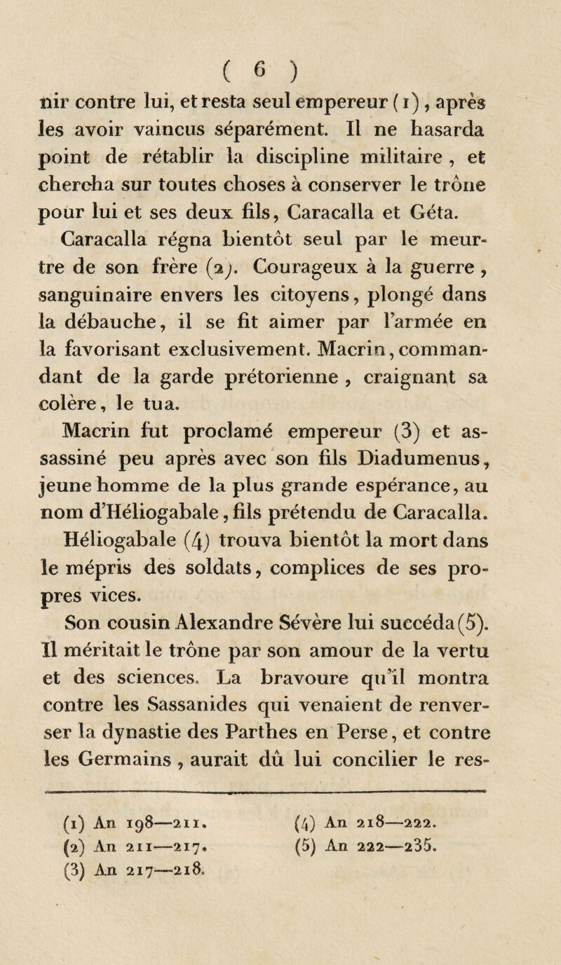 nir contre lui, et resta seul empereur (i), après les avoir vaincus séparément. Il ne hasarda point de rétablir la discipline militaire , et chercha sur toutes choses à conserver le trône pour lui et ses deux fils, Caracalla et Géta. Caracalla régna bientôt seul par le meur¬ tre de son frère (2;. Courageux à la guerre , sanguinaire envers les citoyens, plongé dans la débauche, il se fit aimer par Tarmée en la favorisant exclusivement. Macrin,comman¬ dant de la garde prétorienne , craignant sa colère, le tua. Macrin fut proclamé empereur (3) et as¬ sassiné peu après avec son fils Diadumenus, jeune homme de la plus grande espérance, au nom d’Héliogabale, fils prétendu de Caracalla. Héliogabale (4) trouva bientôt la mort dans le mépris des soldats, complices de ses pro¬ pres vices. Son cousin Alexandre Sévère lui succéda (5). Il méritait le trône par son amour de la vertu et des sciences. La bravoure qu’il montra contre les Sassanides qui venaient de renver¬ ser la dynastie des Parthes en Perse, et contre les Germains , aurait dû lui concilier le res- (1) An 198-—211. (2) An 211—217. (3) An 217—218. (4) An 218—222. (5) An 222—235.