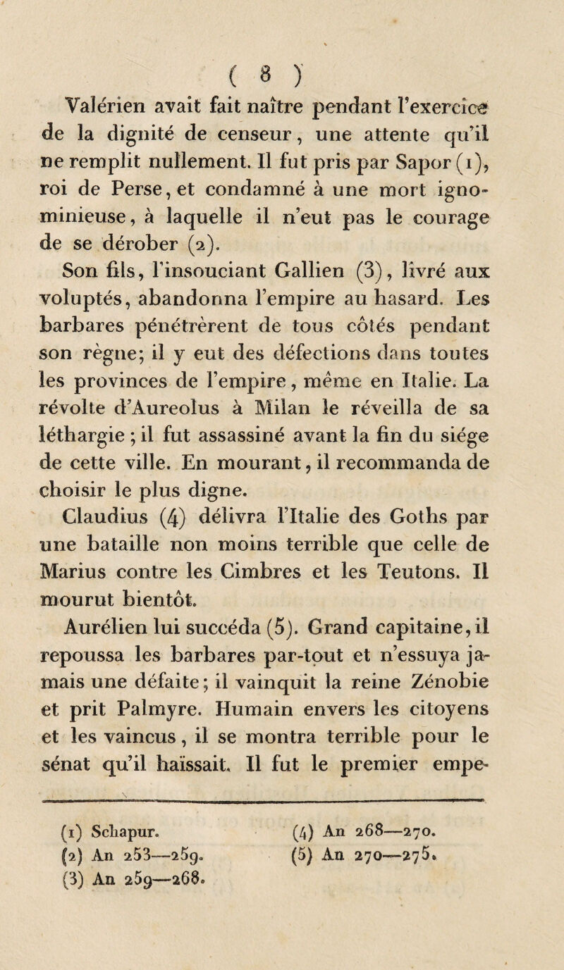 Valérien avait fait naître pendant Texercioe de la dignité de censeur, une attente qu’il ne remplit nullement. Il fut pris par Sapor (i), roi de Perse, et condamné à une mort igno¬ minieuse, à laquelle il n’eut pas le courage de se dérober (2). Son fils, l’insouciant Gallien (3), livré aux voluptés, abandonna l’empire au hasard. Les barbares pénétrèrent de tous côtés pendant son règne; il y eut des défections dans toutes les provinces de l’empire, meme en Italie. La révolte d’Aureolus à Milan le réveilla de sa léthargie ; il fut assassiné avant la fin du siège de cette ville. En mourant, il recommanda de choisir le plus digne. Claudius (4) délivra Fltalie des Goths par une bataille non moins terrible que celle de Marius contre les Cimbres et les Teutons. Il mourut bientôt. Aurélien lui succéda (5). Grand capitaine, il repoussa les barbares par-tout et n’essuya ja¬ mais une défaite ; il vainquit la reine Zénobie et prit Palmyre. Humain envers les citoyens et les vaincus, il se montra terrible pour le sénat qu’il haïssait. Il fut le premier empe- (1) Scliapur. (3) An 259—268. (4) An 268—270.