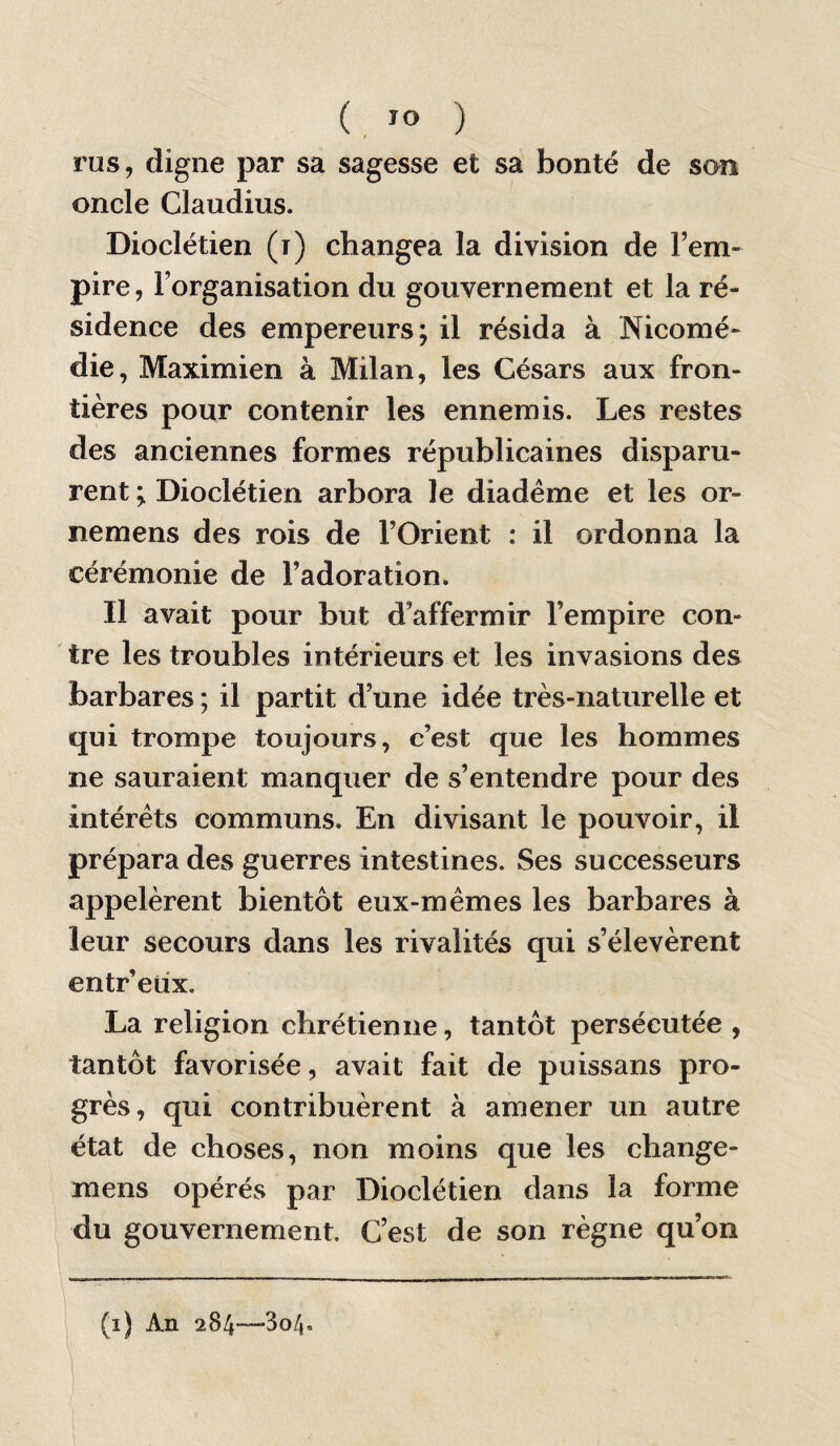 rus, digne par sa sagesse et sa bonté de son oncle Claudius. Dioclétien (i) changea la division de l’em¬ pire, l’organisation du gouvernement et la ré¬ sidence des empereurs; il résida à Nicomé- die, Maximien à Milan, les Césars aux fron¬ tières pour contenir les ennemis. Les restes des anciennes formes républicaines disparu¬ rent ; Dioclétien arbora le diadème et les or- nemens des rois de l’Orient : il ordonna la cérémonie de l’adoration. Il avait pour but d’affermir l’empire con¬ tre les troubles intérieurs et les invasions des barbares ; il partit d’une idée très-naturelle et qui trompe toujours, c’est que les hommes ne sauraient manquer de s’entendre pour des intérêts communs. En divisant le pouvoir, il prépara des guerres intestines. Ses successeurs appelèrent bientôt eux-mêmes les barbares à leur secours dans les rivalités qui s’élevèrent entr’etix. La religion chrétienne, tantôt persécutée , tantôt favorisée, avait fait de puissans pro¬ grès, qui contribuèrent à amener un autre état de choses, non moins que les change- mens opérés par Dioclétien dans la forme du gouvernement. C’est de son règne qu’on (i) An 284—304.