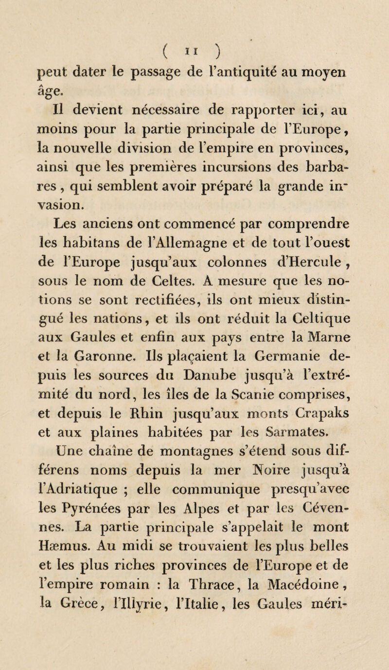 ( ” ) peut dater le passage de l’antiquité au moyen âge. Il devient nécessaire de rapporter ici, au moins pour la partie principale de l’Europe, la nouvelle division de l’empire en provinces, ainsi que les premières incursions des barba¬ res , qui semblent avoir préparé la grande in* vasion. Les anciens ont commencé par comprendre les habitans de l’Allemagne et de tout l’ouest de l’Europe jusqu’aux colonnes d’Hercule, sous le nom de Celtes. A mesure que les no¬ tions se sont rectifiées, ils ont mieux distin¬ gué les nations, et ils ont réduit la Celtique aux Gaules et enfin aux pays entre la Marne et la Garonne. Ils plaçaient la Germanie de¬ puis les sources du Danube jusqu’à l’extré¬ mité du nord, les îles de la Scanie comprises, et depuis le Rhin jusqu’aux monts Crapaks et aux plaines habitées par les Sarmates. Une chaîne de montagnes s’étend sous dif¬ férons noms depuis la mer Noire jusqu’à l’Adriatique ; elle communique presqu’avec les Pyrénées par les Alpes et par les Céven- nes. La partie principale s’appelait le mont Hæmus. Au midi se trouvaient les plus belles et les plus riches provinces de l’Europe et de l’empire romain : la Thrace, la Macédoine, la Grèce, llllyrie, l’Italie, les Gaules méri-