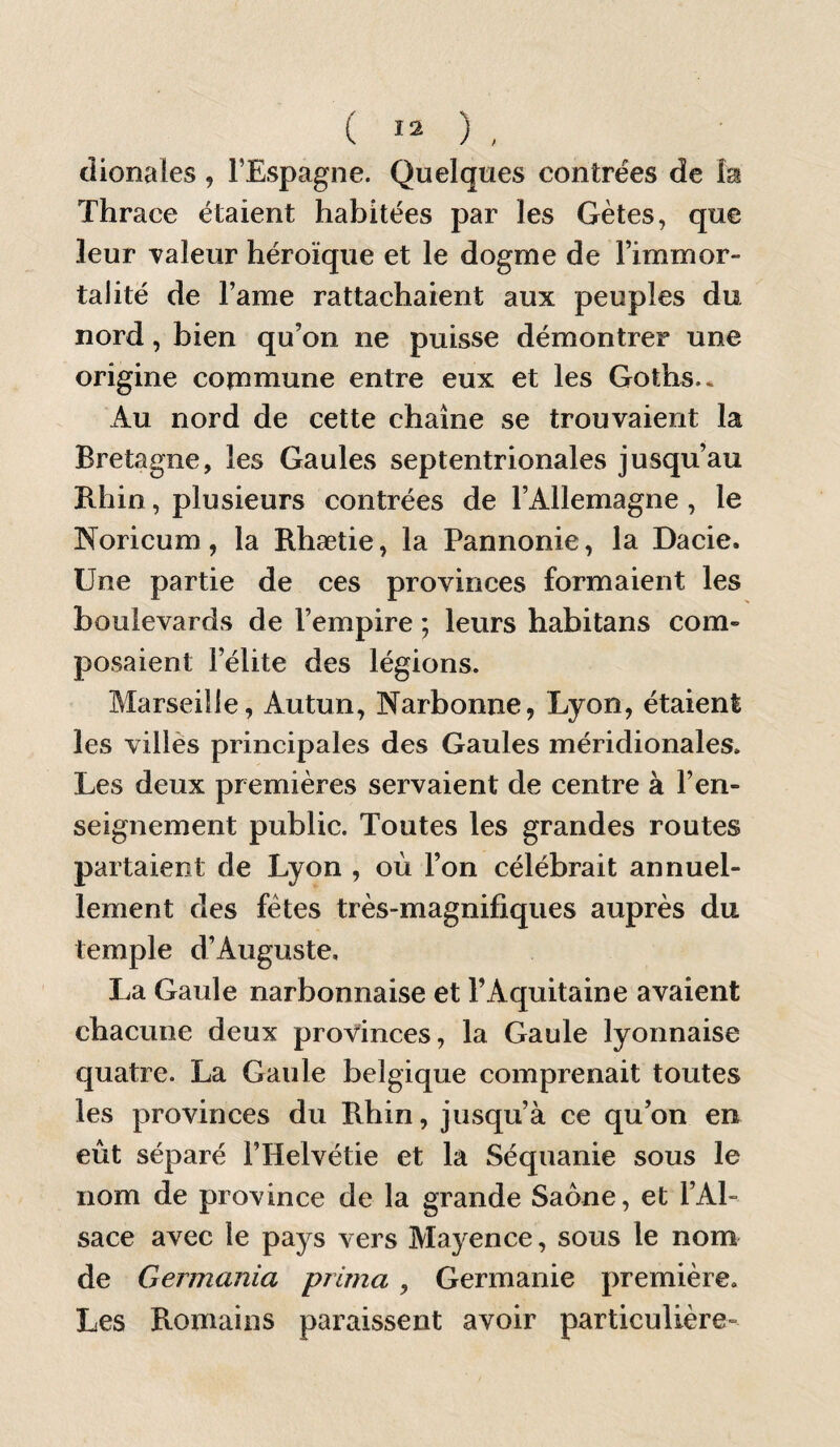 ( ) , dionales, l’Espagne. Quelques contrées de lai Thrace étaient habitées par les Gètes, que leur valeur héroïque et le dogme de l’immor¬ talité de l’ame rattachaient aux peuples du nord, bien qu’on ne puisse démontrer une origine commune entre eux et les Goths.* Au nord de cette chaîne se trouvaient la Bretagne, les Gaules septentrionales jusqu’au Bhin, plusieurs contrées de l’Allemagne, le Noricum, la Rhætie, la Pannonie, la Dacie. Une partie de ces provinces formaient les boulevards de l’empire ; leurs habitans com¬ posaient l’élite des légions. Marseille, Autun, Narbonne, Lyon, étaient les villes principales des Gaules méridionales. Les deux premières servaient de centre à l’en¬ seignement public. Toutes les grandes routes partaient de Lyon , où l’on célébrait annuel¬ lement des fêtes très-magnifiques auprès du temple d’Auguste, La Gaule narbonnaise et l’Aquitaine avaient chacune deux provinces, la Gaule lyonnaise quatre. La Gaule belgique comprenait toutes les provinces du Rhin, jusqu’à ce qu’on en eût séparé l’Helvétie et la Séquanie sous le nom de province de la grande Saône, et l’Al¬ sace avec le pays vers Mayence, sous le nom de Germania prima , Germanie première. Les Romains paraissent avoir particulière-