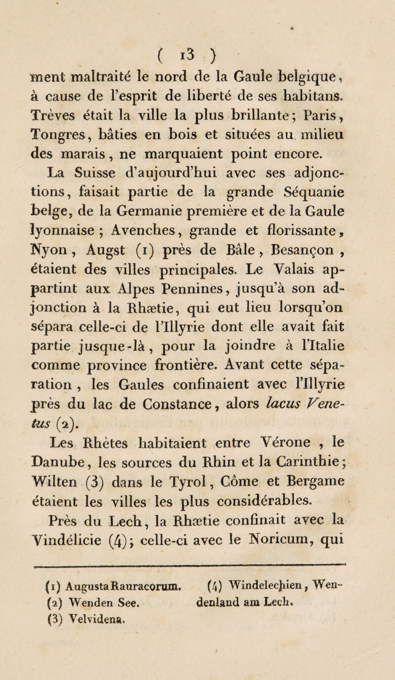 ment maltraité le nord de la Gaule belgique, à cause de l’esprit de liberté de ses habitans. Trêves était la ville la plus brillante ; Paris, Tongres, bâties en bois et situées au milieu des marais, ne marquaient point encore. La Suisse d’aujourd’hui avec ses adjonc¬ tions, faisait partie de la grande Séquanie belge, de la Germanie première et de la Gaule lyonnaise ; Avenches, grande et florissante, Nyon , Augst (i) près de Bâle , Besançon , étaient des villes principales. Le Valais ap¬ partint aux Alpes Pennines, jusqu’à son ad¬ jonction à la Rhætie, qui eut lieu lorsqu’on sépara celle-ci de Plllyrie dont elle avait fait partie jusque-là, pour la joindre à l’Italie comme province frontière. Avant cette sépa¬ ration , les Gaules confinaient avec l’Illyrie près du lac de Constance, alors lacus Vene- tus (2). Les Rhètes habitaient entre Vérone , le Danube, les sources du Rhin et la Carinthie ; Wilten (3) dans le Tyrol, Corne et Bergame étaient les villes les plus considérables. Près du Lech, la Rhætie confinait avec la Vindélicie (4); celle-ci avec le Noricum, qui (1) AugustaRauracorum. (4) Windelecjiien, Wen- (2) Wenden See. denland am Lech, (3) Velvidena.