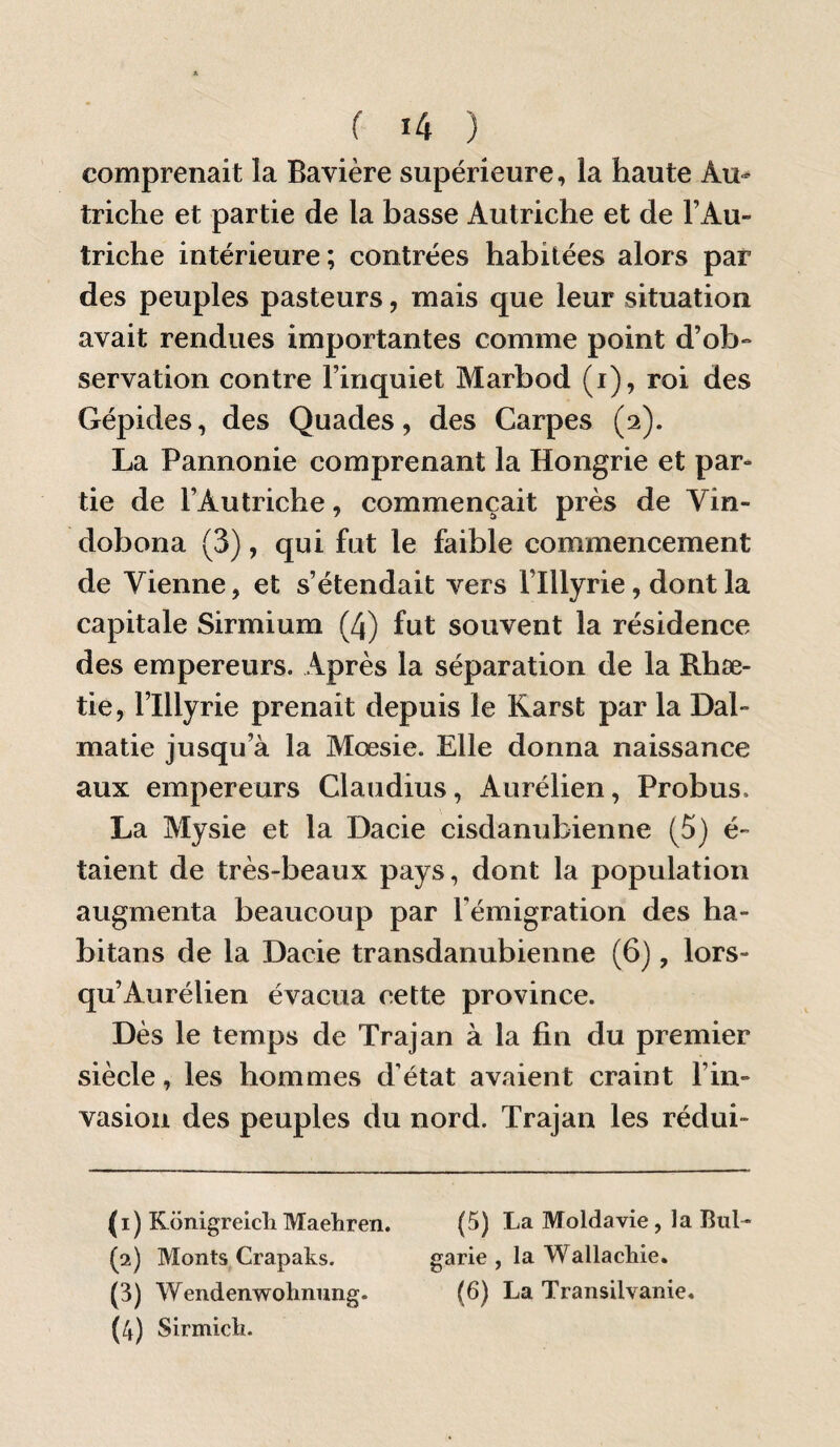 comprenait la Bavière supérieure, la haute Au^ triche et partie de la basse Autriche et de l’Au¬ triche intérieure; contrées habitées alors par des peuples pasteurs, mais que leur situation avait rendues importantes comme point d’ob¬ servation contre l’inquiet Marbod (i), roi des Gépides, des Quades, des Carpes (2). La Pannonie comprenant la Hongrie et par¬ tie de l’Autriche, commençait près de Vin- dobona (3), qui fut le faible commencement de Vienne, et s’étendait vers l’Illyrie, dont la capitale Sirmium (4) fut souvent la résidence des empereurs. Après la séparation de la Rhæ- tie, l’Illyrie prenait depuis le Rarst par la Dal- matie jusqu’à la Mœsie. Elle donna naissance aux empereurs Claudius, Aurélien, Probus. La Mysie et la Dacie cisdanubienne (5) é- taient de très-beaux pays, dont la population augmenta beaucoup par l’émigration des ha- bitans de la Dacie transdanubienne (6), lors¬ qu’Aurélien évacua cette province. Dès le temps de Trajan à la fin du premier siècle, les hommes d’état avaient craint l’in¬ vasion des peuples du nord. Trajan les rédui- (1) Konigreicli Maehren. (5) La Moldavie, la But- (2) Monts Crapaks. garie , la Wallacliie. (3) Wendenwolinimg. (6) La Transilvanie. (4) Sirmicli.