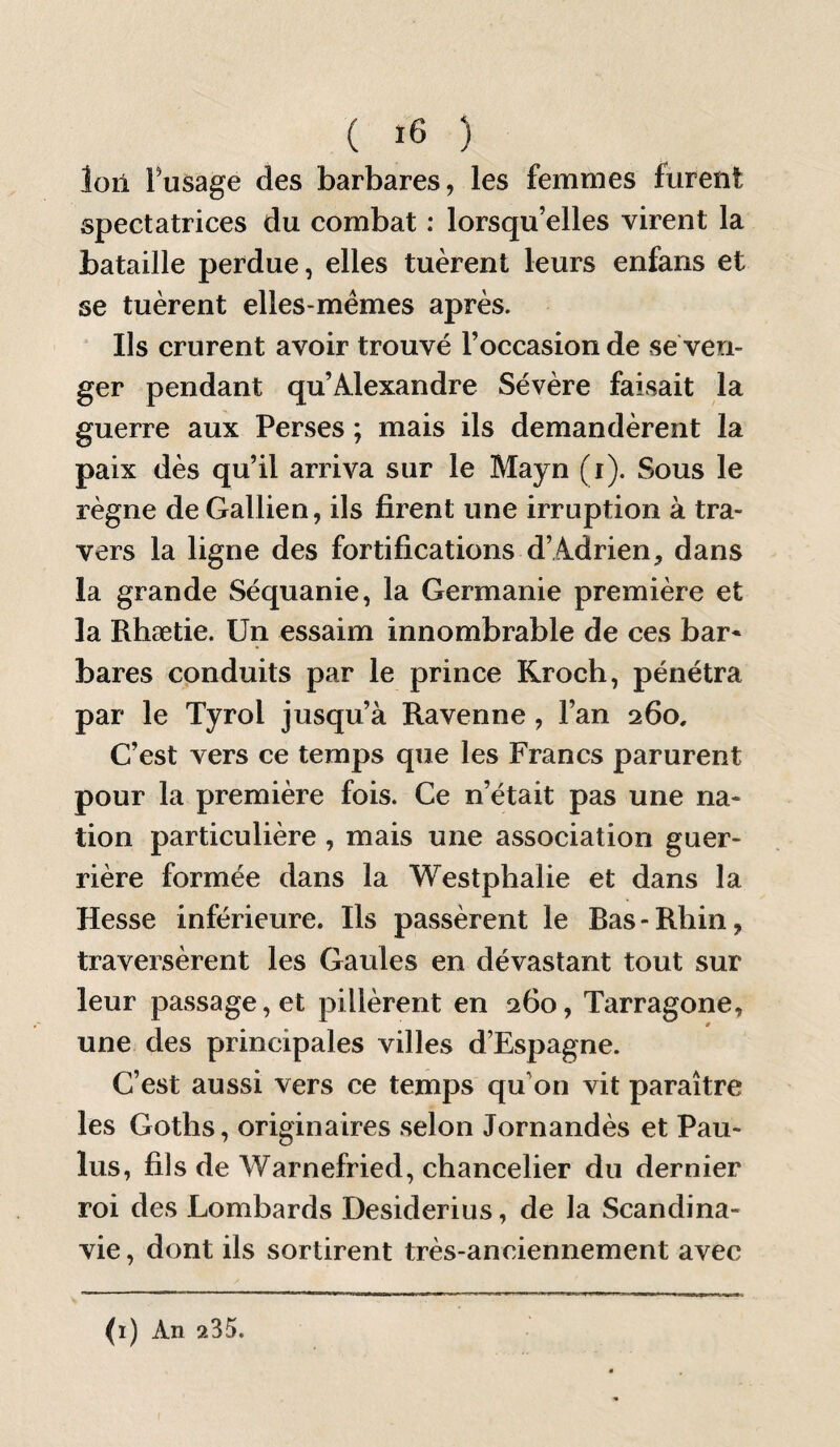 ( ï6 ) lori FuSage des barbares, les femmes furent spectatrices du combat : lorsqu’elles virent la bataille perdue, elles tuèrent leurs enfans et se tuèrent elles-mêmes après. Ils crurent avoir trouvé l’occasion de se ven¬ ger pendant qu’Alexandre Sévère faisait la guerre aux Perses ; mais ils demandèrent la paix dès qu’il arriva sur le Mayn (i). Sous le règne de Gallien, ils firent une irruption à tra¬ vers la ligne des fortifications d’Adrien, dans la grande Séquanie, la Germanie première et la Rhætie. Un essaim innombrable de ces bar* bares conduits par le prince Rroch, pénétra par le Tyrol jusqu’à Ravenne, l’an 260, C’est vers ce temps que les Francs parurent pour la première fois. Ce n’était pas une na¬ tion particulière , mais une association guer¬ rière formée dans la Westphalie et dans la Hesse inférieure. Ils passèrent le Bas-Rhin, traversèrent les Gaules en dévastant tout sur leur passage, et pillèrent en 260, Tarragone, une des principales villes d’Espagne. C’est aussi vers ce temps qu’on vit paraître les Goths, originaires selon Jornandès et Pau- lus, fils de Warnefried, chancelier du dernier roi des Lombards Desiderius, de la Scandina¬ vie , dont ils sortirent très-anciennement avec