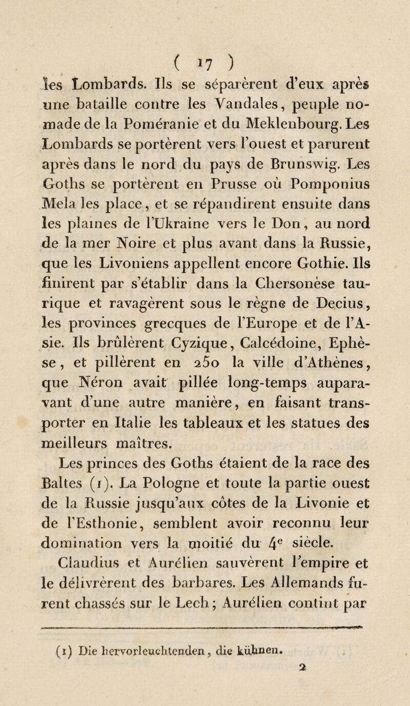 f l€S Lombards. Ils se séparèrent d’eux après une bataille contre les Vandales, peuple no¬ made de la Poméranie et du Meklenbourg. Les Lombards se portèrent vers l’ouest et parurent après dans le nord du pays de Brunswig. Les Goths se portèrent en Prusse où Pomponius Mêla les place, et se répandirent ensuite dans les plaines de l’IIkraine vers le Don, au nord de la mer Noire et plus avant dans la Russie, que les Livoniens appellent encore Gothie. Ils finirent par s’établir dans la Chersonèse tau- rique et ravagèrent sous le règne de Decius, les provinces grecques de l’Europe et de l’A¬ sie. Ils brûlèrent Cyzique, Calcédoine, Ephè- se, et pillèrent en q.5o la ville d’Athènes, que Néron avait pillée long-temps aupara¬ vant d’une autre manière, en faisant trans¬ porter en Italie les tableaux et les statues des meilleurs maîtres. Les princes des Goths étaient de la race des Baltes (f). La Pologne et toute la partie ouest de la Russie jusqu’aux cotes de la Livonie et de l’Esthonie, semblent avoir reconnu leur domination vers la moitié du 4® siècle. Ciaudius et Aurélien sauvèrent Pempire et le délivrèrent des barbares. Les Allemands fu¬ rent chassés sur le Lech ; Aurélien contint par (ï) Die hervorleuchtenden, die küknen.