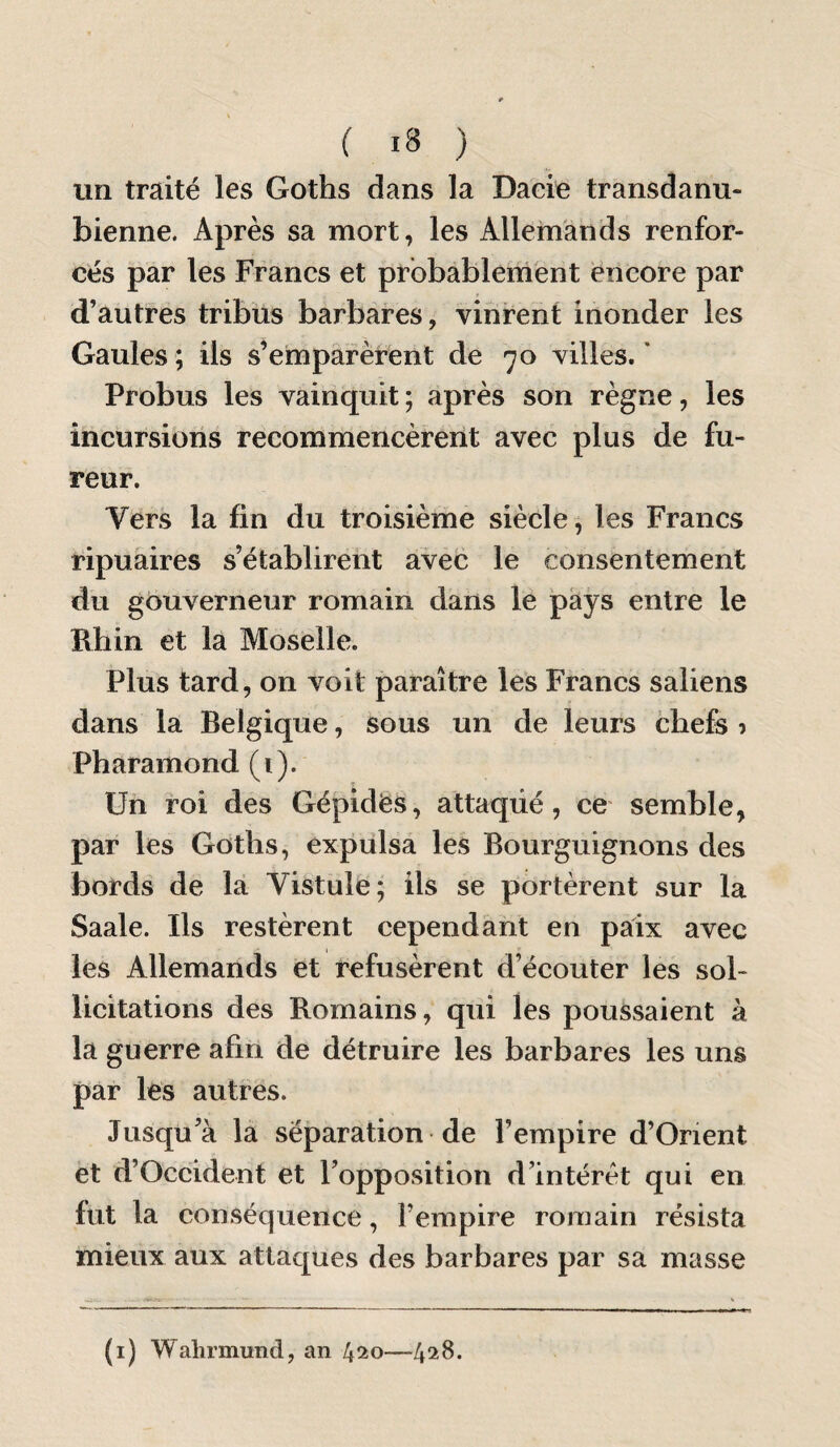 un traité les Goths dans la Daeie transdanu¬ bienne. Après sa mort, les Allemands renfor¬ cés par les Francs et probablement encore par d’autres tribus barbares, vinrent inonder les Gaules ; ils s’emparèrent de 70 villes. ' Probus les vainquit ; après son règne, les incursions recommencèrent avec plus de fu¬ reur. Vers la fin du troisième siècle, les Francs ripuaires s’établirent avec le consentement du gouverneur romain dans le pays entre le Rhin et la Moselle. Plus tard, on voit paraître les Francs saliens dans la Belgique, sous un de leurs chefs i Pharamond (i). Un roi des Gépidés, attaqué, ce- semble, par les Goths, expulsa les Bourguignons des bords de la Vistule; ils se portèrent sur la Saale. Ils restèrent cependant en paix avec les Allemands et refusèrent d’écouter les sol¬ licitations des Romains, qui les poussaient à la guerre afin de détruire les barbares les uns par les autres. Jusqu’à la séparation de l’empire d’Orient et d’Occident et l’opposition d’intérêt qui en fut la conséquence, l’empire romain résista mieux aux attaques des barbares par sa masse (i) Wahrmund, an —4218.