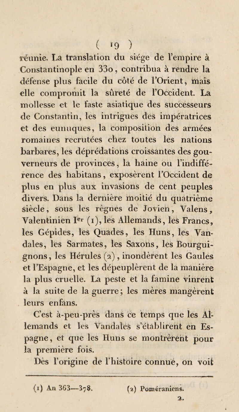 réunie. La translation du siège de l’empire à Constantinople en 33o, contribua à rendre la défense plus facile du côté de l’Orient, mais elle compromit la sûreté de l’Occident. La mollesse et le faste asiatique des successeurs de Constantin, les intrigues des impératrices et des eunuques, la composition des armées romaines recrutées chez toutes les nations barbares, les déprédations croissantes des gou¬ verneurs de provinces, la haine bu l’indiffé¬ rence des habitans, exposèrent l’Occident de plus en plus aux invasions de cent peuples divers. Dans la dernière moitié du quatrième siècle, sous les règnes de Jovien, Valens, Valentinien les Allemands, lés Francs, les Gépides, les Quades, les Huns, les Van¬ dales, les Sarmates, les Saxons, les Bourgui¬ gnons , les Hérules (2), inondèrent les Gaules et l’Espagne, et les dépeuplèrent de la manière la plus cruelle. La peste et la famine vinrent à la suite de la guerre ; les mères mangèrent . leurs enfans. C’est à-peu-près dans ce temps que les Al¬ lemands et les Vandales s’établirent en Es¬ pagne, et que les Huns se montrèrent pour la première fois. Dès l’origine de l’histoire connué, on voit (i) An 363—378. (2) Poméraniens.