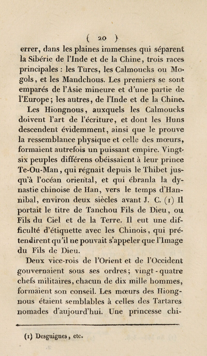 errer, dans les plaines immenses qui séparent la Sibérie de l’Inde et de la Chine, trois races principales : les Turcs, les Calmoucks ou Mo- gols, et les Mandchous. Les premiers se sont emparés de l’Asie mineure et d’une partie de l’Europe ; les autres, de l’Inde et de la Chine^ Les Hiongnous, auxquels les Calmoucks doivent l’art de l’écriture, et dont les Huns descendent évidemment, ainsi que le prouve la ressemblance physique et celle des mœurs, formaient autrefois un puissant empire. Vingt- six peuples différens obéissaient à leur prince Te-Ou-Man, qui régnait depuis le Thibet jus¬ qu’à l’océan oriental, et qui ébranla la dy¬ nastie chinoise de Han, vers le temps d’Han- nibal, environ deux siècles avant J. C. (i) Il portait le titre de Tanchou Fils de Dieu, ou Fils du Ciel et de la Terre. Il eut une dif¬ ficulté d’étiquette avec les Chinois, qui pré¬ tendirent qu’il ne pouvait s’appeler que l’Image du Fils de Dieu. Deux vice-rois de l’Orient et de l’Occident gouvernaient sous ses ordres ; vingt - quatre chefs militaires, chacun de dix mille hommes, formaient son conseil. Les mœurs des Hiong¬ nous étaient semblables à celles des Tartares nomades d’aujourd’hui. Une princesse chi- . ' ■■ ■ -.. ..... r (i) Desguignes J etc.