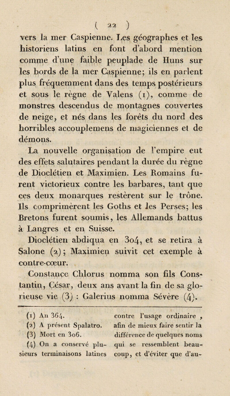 vers la mer Caspienne. Les géographes et les historiens latins en font d’abord mention comme d’une faible peuplade de Huns sur les bords de la mer Caspienne; ils en parlent plus fréquemment dans des temps postérieurs et sous le règne de Valens (i), comme de monstres descendus de montagnes couvertes de neige, et nés dans les forets du nord des horribles accouplemens de magiciennes et de démons. La nouvelle organisation de l’empire eut des effets salutaires pendant la durée du règne de Dioclétien et Maximien. Les Romains fu¬ rent victorieux contre les barbares, tant que ces deux monarques restèrent sur le trône. Ils comprimèrent les Goths et les Perses; les Bretons furent soumis, les Allemands battus à Langres et en Suisse. Dioclétien abdiqua en 3o4, et se retira à Salone (2) ; Maximien suivit cet exemple à contre-cœur. Constance Chlorus nomma son fils Cons* tantin, César, deux ans avant la fin de sa glo¬ rieuse vie (3) : Galerius nomma Sévère (4). (1) An 364. contre l’usage ordinaire , (2) A présent Spalatro. afin de mieux faire sentir la (3) Mort en 3o6. différence de quelques noms (4) On a conservé plu- qui se ressemblent beau- sieurs terminaisons latines coup, et d’éviter que d’au-