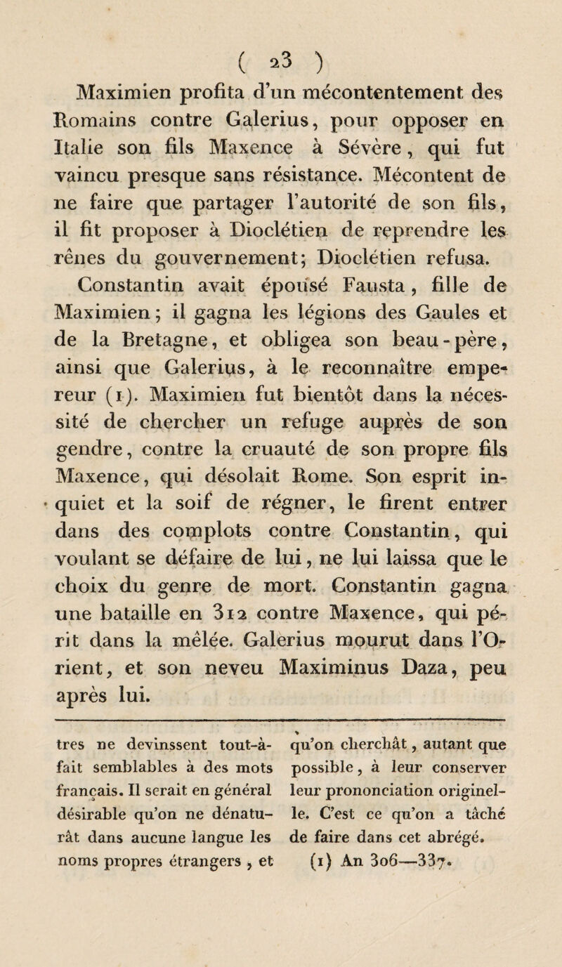 ( =^3 ) Maximien profita d’un mécontentement de<^ Romains contre Galerius, pour opposer en Italie son fils Maxence à Sévère, qui fut vaincu presque sans résistance. Mécontent de ne faire que partager l’autorité de son fils, il fit proposer à Dioclétien de reprendre les rênes du gouvernement; Dioclétien refusa. Constantin avait épousé Fausta, fille de Maximien ; il gagna les légions des Gaules et de la Bretagne, et obligea son beau-père, ainsi que Galerius, à le reconnaître empe¬ reur (i). Maximien fut bientôt dans la néces¬ sité de chercher un refuge auprès de son gendre, contre la cruauté de son propre fils Maxence, qui désolait Rome. Son esprit in- • quiet et la soif de régner, le firent entrer dans des complots contre Constantin, qui voulant se défaire de lui, ne lui laissa que le choix du genre, de mort. Constantin gagna une bataille en 3i2 contre Maxence, qui pé-, rit dans la mêlée. Galerius mpurut dans l’Or rient, et son neveu Maximinus Daza, peu après lui. « très ne devinssent tout-à- qu’on cliercliât, autant que fait semblables à des mots possible, à leur conserver français. Il serait en général leur prononciation originel- désirable qu’on ne dénatu- le. C’est ce qu’on a tâché rât dans aucune langue les de faire dans cet abrégé, noms propres étrangers , et (i) An 3o6—337.