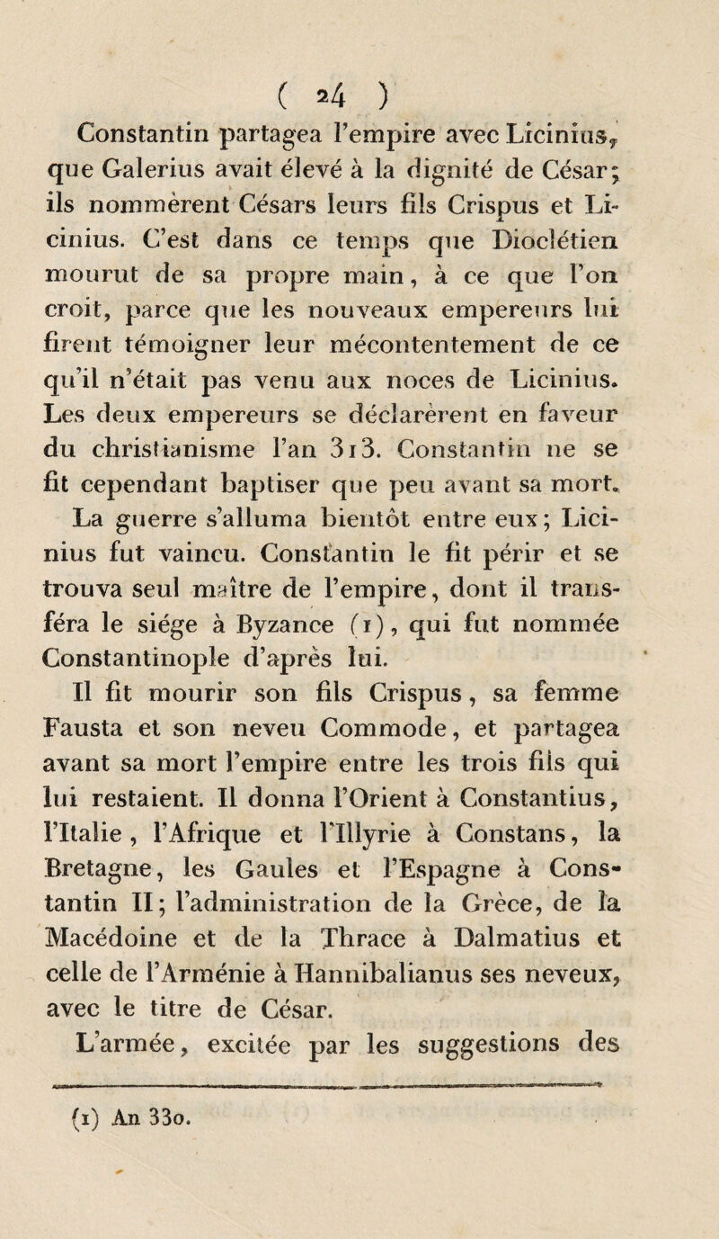 ( =4 ) Constantin partagea l’empire avec LiciniuSy que Galeriiis avait élevé à la dignité de César; ils nommèrent Césars leurs fils Crispus et Li- cinius. C’est dans ce temps que Dioclétien mourut de sa propre main, à ce que l’on croit, parce que les nouveaux empereurs lut firent témoigner leur mécontentement de ce qu’il n’était pas venu aux noces de Licinius. Les deux empereurs se déclarèrent en faveur du christianisme l’an 3i3. Constantin ne se fit cependant baptiser que peu avant sa mort. La guerre s’alluma bientôt entre eux; Lici¬ nius fut vaincu. Constantin le fit périr et se trouva seul maître de l’empire, dont il trans¬ féra le siège à Byzance fi), qui fut nommée Constantinople d’après lui. Il fit mourir son fils Crispus, sa femme Fausta et son neveu Commode, et partagea avant sa mort l’empire entre les trois fils qui lui restaient. Il donna l’Orient à Constantius, l’Italie , l’Afrique et Flllyrie à Constans, la Bretagne, les Gaules et l’Espagne à Cons¬ tantin II; l’administration de la Grèce, de la Macédoine et de la Thrace à Dalmatius et celle de l’Arménie à Hannibalianus ses neveux, avec le titre de César. L’armée, excitée par les suggestions des