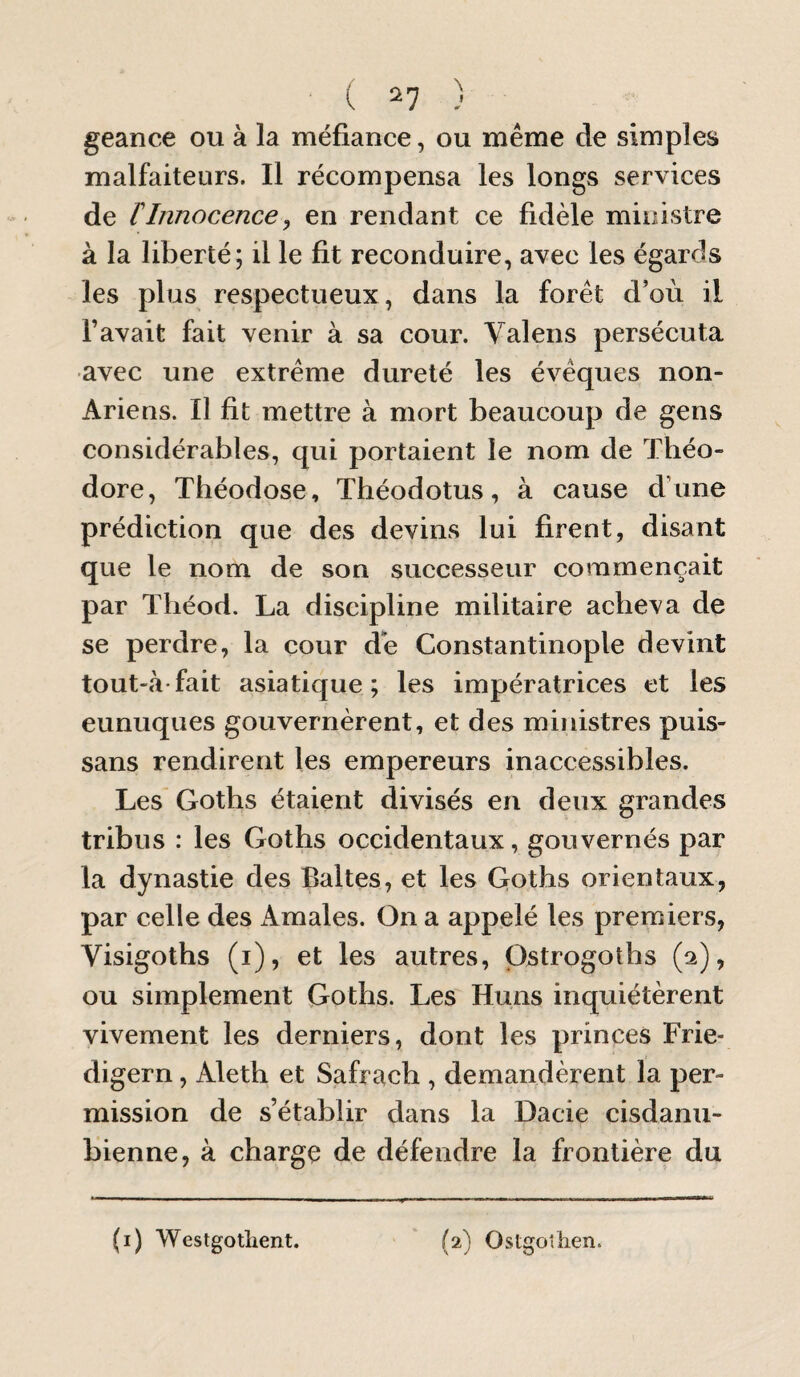 ( ^7 ) geance ou à la méfiance, ou même de simples malfaiteurs. Il récompensa les longs services de tInnocence^ en rendant ce fidèle ministre à la liberté; il le fit reconduire, avec les égards les plus respectueux, dans la forêt d’où il l’avait fait venir à sa cour. Valens persécuta avec une extrême dureté les évêques non- Ariens. Il fit mettre à mort beaucoup de gens considérables, qui portaient le nom de Théo¬ dore, Théodose, Théodotus, à cause dTine prédiction que des devins lui firent, disant que le nom de son successeur commençait par Tliéod. La discipline militaire acheva de se perdre, la cour de Constantinople devint tout-à'fait asiatique; les impératrices et les eunuques gouvernèrent, et des ministres puis- sans rendirent les empereurs inaccessibles. Les Goths étaient divisés en deux grandes tribus : les Goths occidentaux, gouvernés par la dynastie des Baltes, et les Goths orientaux, par celle des Amales. On a appelé les premiers, Visigoths (i), et les autres, Ostrogoths (a), ou simplement Goths. Les Huns inquiétèrent vivement les derniers, dont les princes Frie- digern, Aleth et Safrach , demandèrent la per¬ mission de s’établir dans la Dacie cisdanu- bienne, à charge de défendre la frontière du \ J O