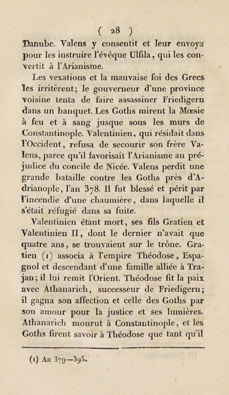 Danuîje. Valens y consentit et leur envoya pour les instruire l’évêque ülfila, qui les con-» vertit à l’Arianisme. Les vexations et la mauvaise foi des Grecs les irritèrent; le gouverneur d’une province voisine tenta de faire assassiner Friedigern dans un banquet. Les Goths mirent la Mœsie à feu et à sang jusque sous les murs de Constantinople. Valentinien, qui résidait dans l’Occident, refusa de secourir son frère Va- îens, parce qu’il favorisait Llrianisme au pré¬ judice du concile de INicée. Valens perdit une grande bataille contre les Goths près d’A- drianople, l’an 378. Il fut blessé et périt par î’incendie d’une chaumière, dans laquelle il s’était réfugié dans sa fuite. Valentinien étant mort, ses fils Gratien et Valentinien II, dont le dernier n’avait que quatre ans, se trouvaient sur le trône. Gra¬ tien (i) associa à l’empire Théodose, Espa¬ gnol et descendant d’une famille alliée à Tra- jan; il lui remit l’Orient. Théodose fit la paix avec Athanarich, successeur de Friedigern; il gagna son affection et celle des Goths par son amour pour la justice et ses lumières. Athanarich mourut à Constantinople, et les Goths firent savoir à Théodose que tant qu’il