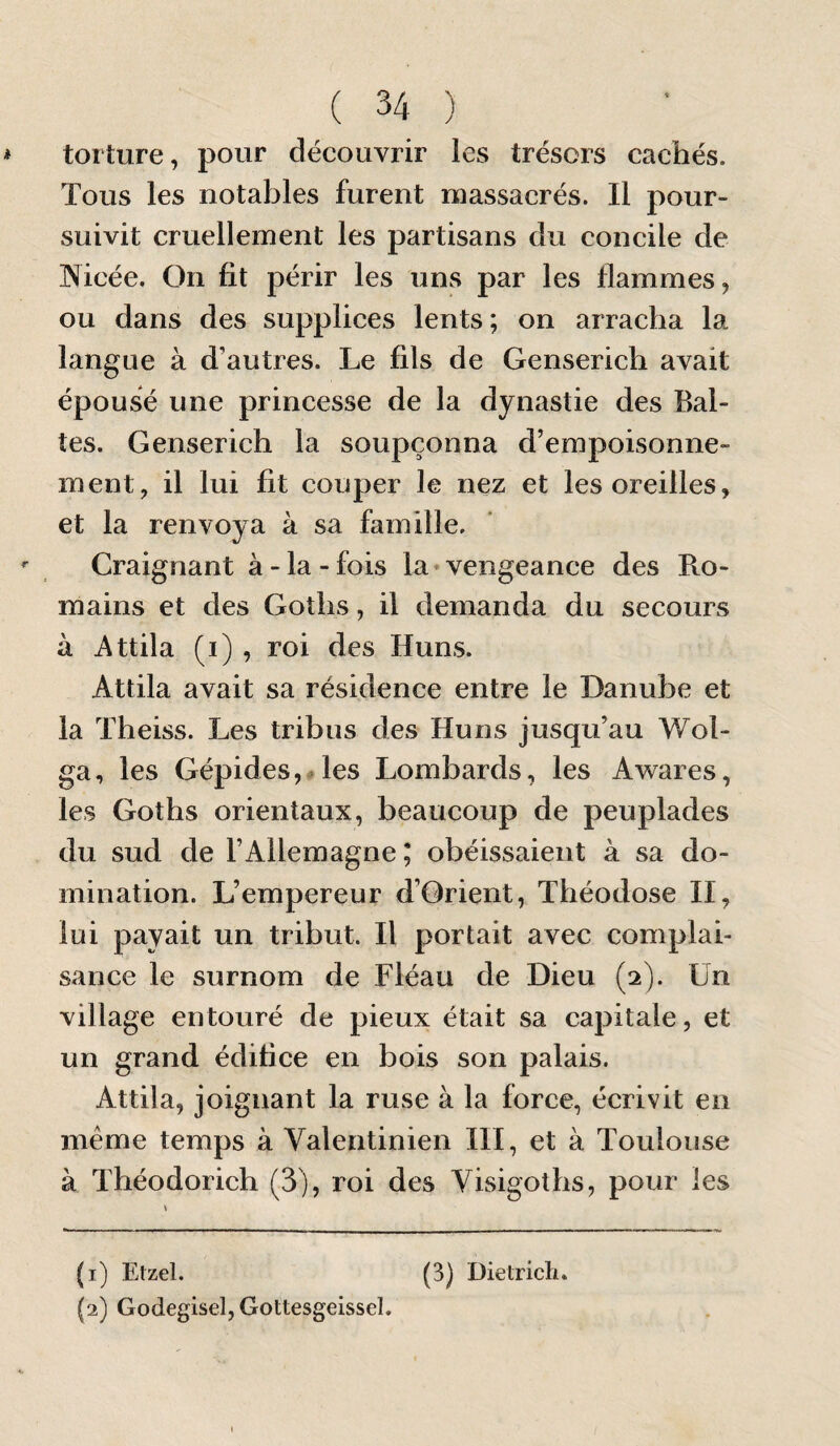 * torture, pour découvrir les trésors cachés. Tous les notables furent massacrés. Il pour¬ suivit cruellement les partisans du concile de Nicée. On fit périr les uns par les flammes, ou dans des supplices lents; on arracha la langue à d’autres. Le fils de Genserich avait épousé une princesse de la dynastie des Bal¬ tes. Genserich la soupçonna d’empoisonne¬ ment, il lui fit couper le nez et les oreilles, et la renvoya à sa famille. Craignant à-la-fois la «vengeance des Ro¬ mains et des Goths, il demanda du secours à i\ttila (i) , roi des Huns. Attila avait sa résidence entre le Danube et la Theiss. Les tribus des Huns jusqu’au Wol- ga, les Gépides,#les Lombards, les Awares, les Goths orientaux, beaucoup de peuplades du sud de l’Allemagne ; obéissaient à sa do¬ mination. L’empereur d’Orient, Théodose II, lui payait un tribut. Il portait avec complai¬ sance le surnom de Fléau de Dieu (2). Un village entouré de pieux était sa capitale, et un grand édifice en bois son palais. Attila, joignant la ruse à la force, écrivit en meme temps à Valentinien III, et à Toulouse à Théodorich (3), roi des Visigoths, pour les (1) Etzel. (3) Dietricli. (2) Godegisel, Gottesgeissel.