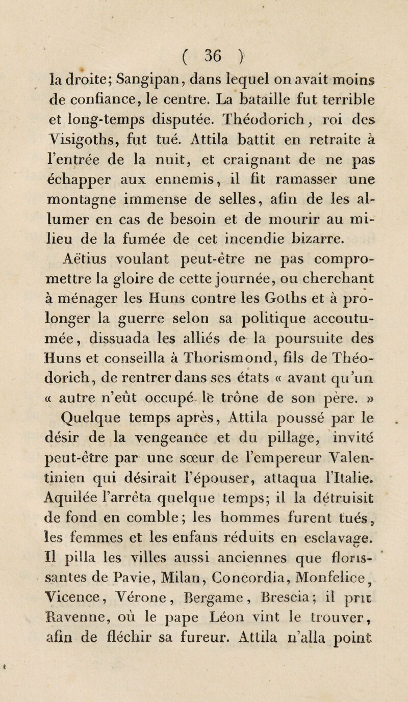 la droite; Sangipan, dans lequel on avait moins de confiance, le centre. La bataille fut terrible et long-temps disputée. Théodorich, roi des Visigoths, fut tué. Attila battit en retraite à l’entrée de la nuit, et craignant de ne pas échapper aux ennemis, il fit ramasser une montagne immense de selles, afin de les al¬ lumer en cas de besoin et de mourir au mi¬ lieu de la fumée de cet incendie bizarre. Aëtius voulant peut-être ne pas compro¬ mettre la gloire de cette journée, ou cherchant à ménager les Huns contre les Gotbs et à pro¬ longer la guerre selon sa politique accoutu¬ mée , dissuada les alliés de la poursuite des Huns et conseilla à Thorismond, fils de Théo- dorich, de rentrer dans ses états « avant qu’un « autre n’eût occupé \e trône de son père. » Quelque temps après, Attila poussé par le désir de la vengeance et du pillage, invité peut-être par une sœur de l’empereur Valen¬ tinien qui désirait l’épouser, attaqua l’Italie. Aquiiée l’arrêta quelque temps; il la détruisit de fond en comble; les hommes furent tués, les femmes et les enfans réduits en esclavage. Il pilla les villes aussi anciennes que floris¬ santes de Pavie, Milan, Concordia, Monfelice, Vicence, Vérone, Bergame, Brescia; il prie Havenne, où le pape Léon vint le trouver, afin de fléchir sa fureur. Attila n’alla point