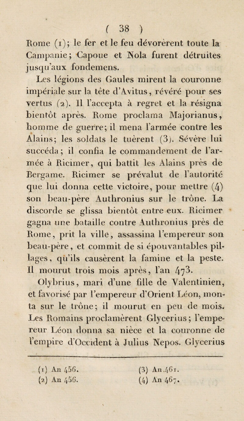 Rome (i); le fer et le feu dévorèrent toute la Campanie ; Capoue et IN^ola furent détruites jusqu’aux fondemens. Les légions des Gaules mirent la couronne impériale sur la tète d’Avitus, révéré pour ses vertus (2). Il l’accepta à regret et la résigna bientôt après. Rome proclama Majorianus, homme de guerre; il mena l’armée contre les Alains; les soldats le tuèrent (3). Sévère lui succéda ; il confia le commandement de l’ar¬ mée à Ricimer, qui battit les Alains près de Rergame. Ricimer se prévalut de l’autorité que lui donna cette victoire, pour mettre (4) son beau-père Authronius sur le trône. La discorde vse glissa bientôt entre eux. Ricimer gagna une bataille contre Authronius près de Rome, prit la ville, assassina l’empereur son beau-père, et commit de si épouvantables pil¬ lages , qü’ils causèrent la famine et la peste. Il mourut trois mois après, l’an 47^- Olybrius, mari d’une fille de Yalentinien, et favorisé par l’empereur d’Orient Léon, mon¬ ta sur le trône; il mourut en peu de mois. Les Romains proclamèrent Glycerius; l’empe¬ reur Léon donna sa nièce et la couronne de l’empire d’Occident à Julius Nepos. Glycerius (3) An./|Gi. (1) An 456.