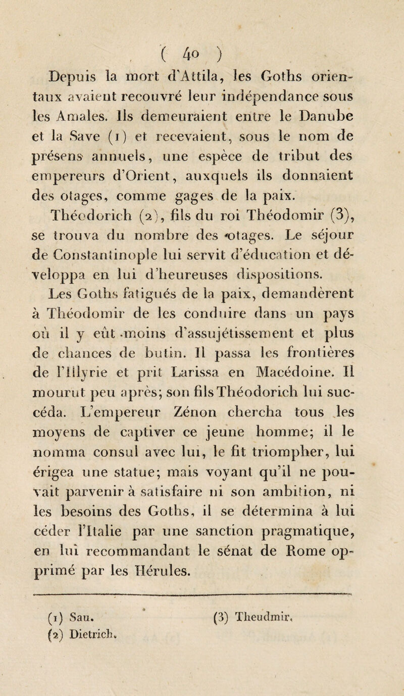 Depuis la mort cFAttila, les Goths orien¬ taux avaient recouvré leur indépendance sous les Amales. Ils demeuraient entre le Danube et la Save (i) et recevaient, sous le nom de présens annuels, une espèce de tribut des empereurs d’Orient, auxquels ils donnaient des otages, comme gages de la paix. Théodorich (2), fils du roi Théodomir (3), se trouva du nombre des otages. Le séjour de Constantinople lui servit d’éducation et dé- veloppa en lui d’heureuses dispositions. Les Goths fatigués de la paix, demandèrent à Théodomir de les conduire dans un pays où il y eût -moins d’assujétissement et plus de chances de butin. Il passa les frontières de rillyrie et prit Larissa en Macédoine. Il mourut peu après; son fils Théodorich lui suc¬ céda. L’empereur Zénon chercha tous des moyens de captiver ce jeune homme; il le nomma consul avec lui, le fit triompher, lui érigea une statue; mais voyant qu’il ne pou¬ vait parvenir à satisfaire ni son ambition, ni les besoins des Goths, il se détermina à lui céder l’Italie par une sanction pragmatique, en lui recommandant le sénat de Rome op¬ primé par les Hérules. (1) Sau. (3) Theudmir, (2) Dietrich* J
