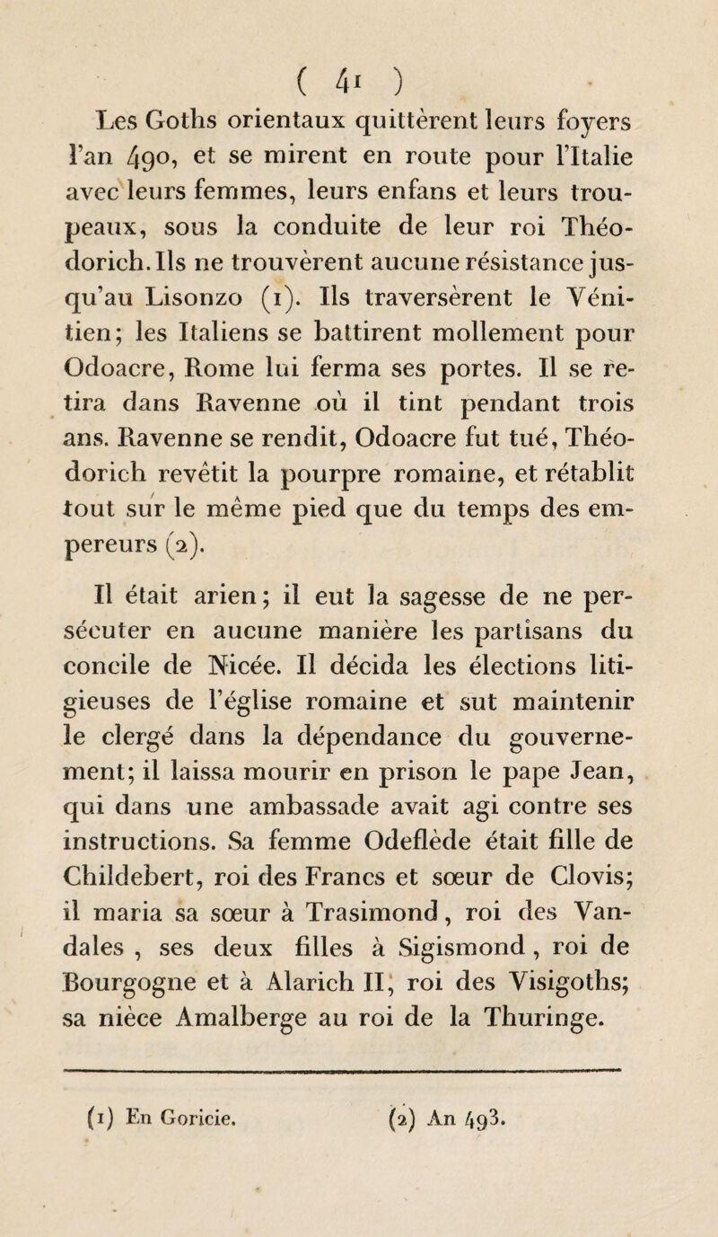 Les Goths orientaux quittèrent leurs foyers l’an 490? et se mirent en route pour Fltalie avec leurs femmes, leurs enfans et leurs trou¬ peaux, sous la conduite de leur roi Théo- dorich.Ils ne trouvèrent aucune résistance jus¬ qu’au Lisonzo (i). Ils traversèrent le Véni¬ tien; les Italiens se battirent mollement pour Odoacre, Rome lui ferma ses portes. Il se re¬ tira dans Ravenne où il tint pendant trois ans. Ravenne se rendit, Odoacre fut tué, Théo- dorich revêtit la pourpre romaine, et rétablit tout sur le même pied que du temps des em¬ pereurs (2). Il était arien; il eut la sagesse de ne per¬ sécuter en aucune manière les partisans du concile de Nicée. Il décida les élections liti¬ gieuses de l’église romaine et sut maintenir le clergé dans la dépendance du gouverne¬ ment; il laissa mourir en prison le pape Jean, qui dans une ambassade avait agi contre ses instructions. Sa femme Odeflède était fille de Childebert, roi des Francs et sœur de Clovis; il maria sa sœur à Trasimond, roi des Van¬ dales , ses deux filles à Sigismond, roi de Bourgogne et à Alarich II, roi des Visigoths; sa nièce Amalberge au roi de la Thuringe.