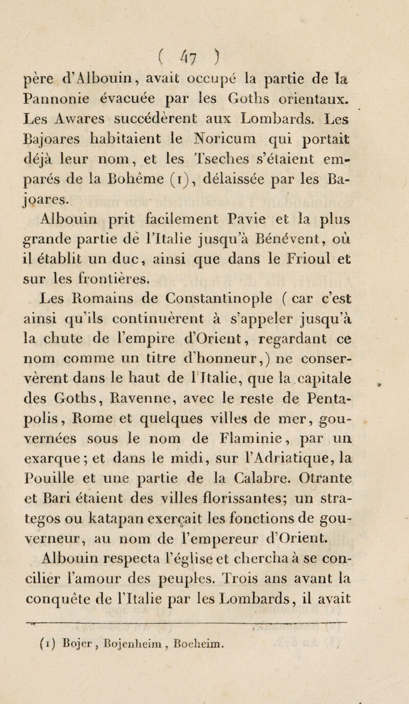 ( 4? ) père d’Âlbouin, avait occupé la partie de la Pannonie évacuée par les Goths orientaux. Les Avvares succédèrent aux Lombards. Les Baj oares habitaient le Noricum qui portait déjà leur nom, et les Tseches s’étaient em¬ parés de la Bohême (i), délaissée par les Ba- joares. Albouin prit facilement Pavie et la plus grande partie de l’Italie jusqu’à Bénévent, où il établit un duc, ainsi que dans le Frioul et sur les frontières. Les Romains de Constantinople ( car c’est ainsi qu’ils continuèrent à s’appeler jusqu’à la chute de l’empire d’Orient, regardant ce nom comme un titre d’honneur,) ne conser¬ vèrent dans le haut de f Italie, que la capitale des Goths, Ravenne, avec le reste de Penta- polis, Rome et quelques villes de mer, gou¬ vernées sous le nom de Flaminie, par un exarque; et dans le midi, sur l’Adriatique, la Pouille et une partie de la Calabre. Otrante et Bari étaient des villes florissantes; un stra¬ tèges ou katapan exerçait les fonctions de gou¬ verneur, au nom de l’empereur d’Orient. Albouin respecta l’église et chercha à se con¬ cilier l’amour des peuples. Trois ans avant la conquête de l’Italie par les Lombards, il avait (i) Bojor , Bojenheira , Boelieim.