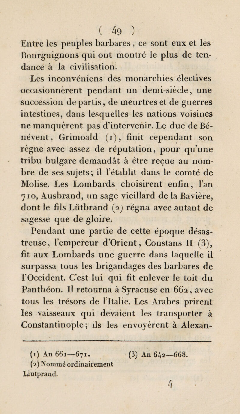 Entre les peuples barbares, ce sont eux et les Bourguignons qui ont montré le plus de ten¬ dance à la civilisation. Les inconvéniens des monarchies électives occasionnèrent pendant un demi-siècle, une succession départis, de meurtres et de guerres intestines, dans lesquelles les nations voisines ne manquèrent pas d’intervenir. Le duc de Bé- névent, Grimoald (i), finit cependant son règne avec assez de réputation, pour qu’une tribu bulgare demandât à être reçue au nom¬ bre de ses sujets; il l’établit dans le comté de Molise. Les Lombards choisirent enfin, l’an 710, Ausbrand, un sage vieillard de la Bavière, dont le fils Lütbrand (2) régna avec autant de sagesse que de gloire. Pendant une partie de cette époque désas¬ treuse, l’empereur d’Orierit, Constans II (3), fit aux Lombards une guerre dans laquelle il surpassa tous les brigandages des barbares de l’Occident. C’est lui qui fit enlever le toit du Panthéon. Il retourna à Syracuse en 6G2, avec tous les trésors de l’Italie. Les Arabes prirent les vaisseaux qui devaient les transporter à Constantinople; ds les envoyèrent à Alexan- (3) An 642—668. 4 (1) An 661—671. (2) Nommé ordinairement Liutprand.