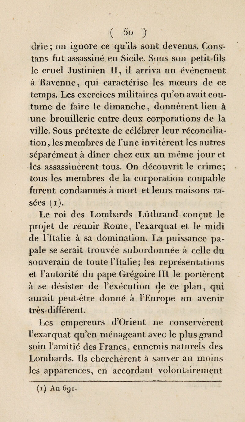 drie ; on ignore ce qu’ils sont devenus. Cons- tans fiit assassiné en Sicile. Sous son petit-fils le cruel Justinien II, il arriva un événement à Ravenne, qui caractérise les mœurs de ce temps. Les exercices militaires qu’on avait cou¬ tume de faire le dimanche, donnèrent lieu à une brouillerie entre deux corporations de la ville. Sous prétexte de célébrer leur réconcilia¬ tion, les membres de l’une invitèrent les autres séparément à dîner chez eux un même jour et les assassinèrent tous. On découvrit le crime ; tous les membres de la corporation coupable furent condamnés à mort et leurs maisons ra¬ sées (i). Le roi des Lombards Lütbrand conçut le projet de réunir Rome, l’exarquat et le midi de ritalie à sa domination. La puissance pa¬ pale se serait trouvée subordonnée à celle du souverain de toute l’Italie; les représentations et l’autorité du pape Grégoire III le portèrent à se désister de l’exécution de ce plan, qui aurait peut-être donné à l’Europe un avenir très-différent. Les empereurs d’Orient ne conservèrent Fexarquat qu’en ménageant avec le plus grand soin l’amitié des Francs, ennemis naturels des Lombards. Ils cherchèrent à sauver au moins les apparences, en accordant volontairement