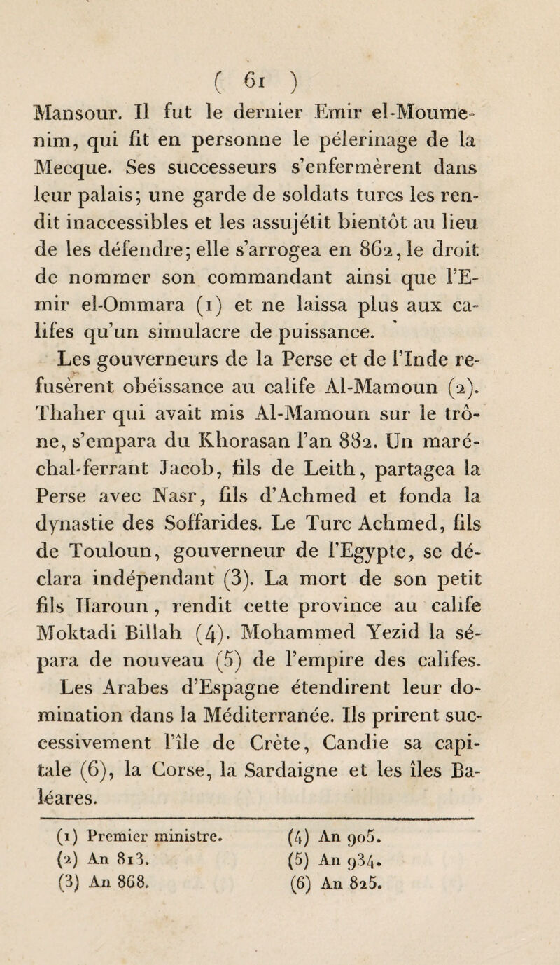 ( ) Mansour. Il fut le dernier Emir el-Moume“> nim, qui fit en personne le pèlerinage de la Mecque. Ses successeurs s’enfermèrent dans leur palais; une garde de soldats turcs les ren¬ dit inaccessibles et les assujélit bientôt au lieu de les défendre; elle s’arrogea en 862, le droit de nommer son commandant ainsi que l’E¬ mir el-Ommara (1) et ne laissa plus aux ca¬ lifes qu’un simulacre de puissance. Les gouverneurs de la Perse et de l’Inde re¬ fusèrent obéissance au calife Al-Mamoun (2). Thaher qui avait mis Al-Mamoun sur le trô¬ ne, s’empara du Khorasan l’an 882. Un maré¬ chal-ferrant Jacob, fils de Leith, partagea la Perse avec Nasr, fils d’Achmed et fonda la dynastie des Soffarides. Le Turc Achmed, fils de Touloun, gouverneur de l’Egypte, se dé¬ clara indépendant (3). La mort de son petit fils Haroun , rendit celte province au calife Moktadi Billah (4)- Mohammed Yezid la sé¬ para de nouveau (5) de l’empire des califes. Les Arabes d’Espagne étendirent leur do¬ mination dans la Méditerranée. Ils prirent suc¬ cessivement l’île de Crète, Candie sa capi¬ tale (6), la Corse, la Sardaigne et les îles Ba¬ léares. (1) Premier ministre. {2) An 8i3. (4) An <)o5. (5) An 934*