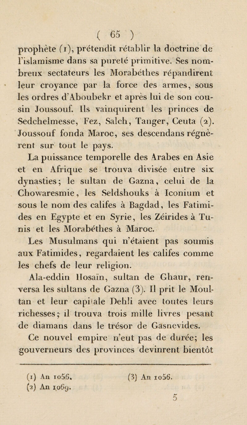 prophète fi), prétendit rétablir la doctrine de rislamisme dans sa pureté primitive. Ses nom¬ breux sectateurs les Morabéthes répandirent leur croyance par la force des armes, sous les ordres d’Aboubekr et après lui de son cou¬ sin Joussouf. Ils vainquirent les princes de Sedchelmesse, Fez, Salch, Tanger, Ceuta (2). Joussouf fonda Maroc, ses descendans régnè¬ rent sur tout le pays. La puissance temporelle des Arabes en Asie et en Afrique se trouva divisée entre six dynasties; le sultan de Gazna, celui de la Chowaresmie, les Seldshouks à Iconium et sous le nom des califes à Bagdad, les Fatimi- des en Egypte et en Syrie, les Zéirides à Tu¬ nis et les Morabéthes à Maroc. Les Musulmans qui n’étaient pas soumis aux Fatimides, regardaient les califes comme les chefs de leur religion. Ala-eddin Hosaïn, sultan de Ghaur, ren¬ versa les sultans de Gazna (3). Il prit le Moul- tan et leur capi'ale Lehli avec toutes leurs richesses; il trouva trois mille livres pesant de diamans dans le trésor de Gasnevides. Ce nouvel empire n’eut pas de durée; les gouverneurs des provinces devinrent bientôt (1) An io56. (2) An (3) An io56. 5