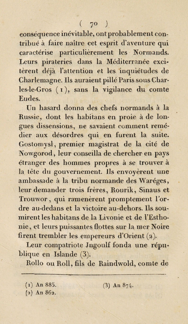 ( 7» ). conséquence inévitable, ont probablement con¬ tribué à faire naître cet esprit d’aventure qui caractérise particulièrement les Normands. Leurs pirateries dans la Méditerranée exci¬ tèrent déjà l’attention et les inquiétudes de Charlemagne. Ils auraient pillé Paris sousChar- les-le-Gros (i), sans la vigilance du comte Eudes. Un hasard donna des chefs normands à la Russie, dont les habitans en proie à de lon¬ gues dissensions, ne savaient comment remé¬ dier aux désordres qui en furent la suite. Gostomysl, premier magistrat de la cité de Nowgorod, leur conseilla de chercher en pays étranger des hommes propres à se trouver à la tête du gouvernement. Ils envoyèrent une ambassade à la tribu normande des Waréges, leur demander trois frères, Rourik, Sinaus et Trouwor, qui ramenèrent promptement Tor¬ dre au-dedans et la victoire au-dehors. Ils sou¬ mirent les habitans de la Livonie et de TEstho- nie, et leurs puissantes flottes sur la mer Noire firent trembler les empereurs d’Orient (2). Leur compatriote Jngoulf fonda une répu¬ blique en Islande (3). Rollo ou Roll, fils de Raindwold, comte de (2) An 862.