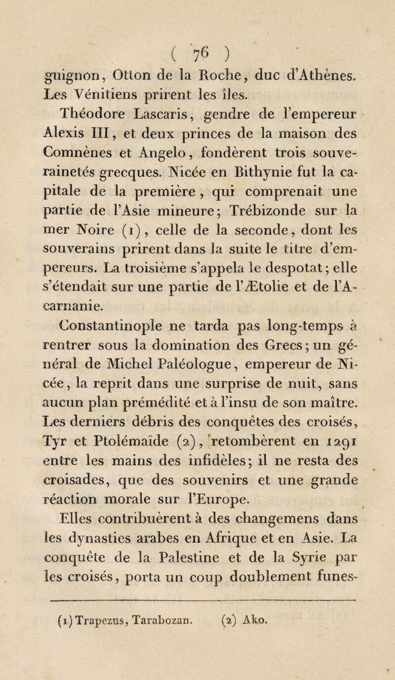 ('?(>) guignon, Otlon de la Roche, duc d’Athènes. Les Vénitiens prirent les îles. Théodore Lascaris, gendre de l’empereur Alexis III, et deux princes de la maison des Comnènes et Angelo, fondèrent trois souve¬ rainetés grecques. Nicée en Bithynie fut la ca¬ pitale de la première , qui comprenait une partie de l’Asie mineure; Trébizonde sur la mer Noire (i) , celle de la seconde, dont les souverains prirent dans la suite le titre d’em¬ pereurs. La troisième s’appela le despotat; elle s’étendait sur une partie de l’Ætolie et de l’A- carnanie. Constantinople ne tarda pas long-temps à rentrer sous la domination des Grecs ; un gé¬ néral de Michel Paléologue, empereur de Ni- cée, la reprit dans une surprise de nuit, sans aucun plan prémédité et à l’insu de son maître. Les derniers débris des conquêtes des croisés, Tyr et Ptolémaïde (2), Retombèrent en 1291 entre les mains des infidèles; il ne resta des croisades, que des souvenirs et une grande réaction morale sur l’Europe. Elles contribuèrent à des changemens dans les dynasties arabes en Afrique et en Asie. La conquête de la Palestine et de la Syrie par les croisés, porta un coup doublement funes-