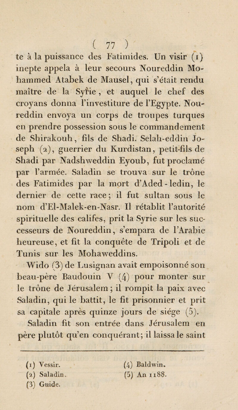 te à la puissance des Fatimides. Un visir (i) inepte appela à leur secours Noureddin Mo¬ hammed Atabek de Mausel, qui s’était rendu maître de la SyHe, et auquel le chef des croyans donna l’investiture de l’Egypte. Nou¬ reddin envoya un corps de troupes turques en prendre possession sous le commandement de Shirakouh, fils de Shadi. Selah-eddiii Jo¬ seph (2), guerrier du Kurdistan, petit-fils de Shadi par Nadshweddin Eyoub, fut proclamé par l’armée. Saladin se trouva sur le trône des Fatimides par la mort d’Aded - ledin, le dernier de cette race ; il fut sultan sous le nom d’El-Malek-en-Nasr. Il rétablit l’autorité spirituelle des califes, prit la Syrie sur les suc¬ cesseurs de Noureddin, s’empara de FArabie heureuse, et fit la conquête de Tripoli et de Tunis sur les Mohaweddins. Wido (3) de Lusignan avait empoisonné son beau-père Baudouin V (4) pour monter sur le trône de Jérusalem ; il rompit la paix avec Saladin, qui le battit, le fit prisonnier et prit sa capitale après quinze jours de siège (5). Saladin fit son entrée dans Jérusalem en père plutôt qu’en conquérant; il laissa le saint (1) Vessir. (2) Saladin. (3) Guide. (4) Baldwin. (5) An 1188.