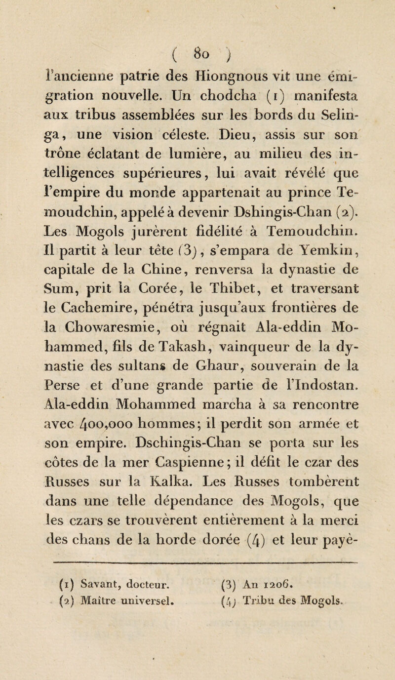 rancienne patrie des Hiongnoiis vit une émi¬ gration nouvelle. Un chodcha (i) manifesta aux tribus assemblées sur les bords du Selin- ga, une vision céleste. Dieu, assis sur son trône éclatant de lumière, au milieu des in¬ telligences supérieures, lui avait révélé que l’empire du monde appartenait au prince Te- moLidchin, appelé à devenir Dshingis-Cban (2). Les Mogols jurèrent fidélité à Temoudchin. Il partit à leur tête (3), s’empara de Yemkin, capitale de la Chine, renversa la dynastie de Sum, prit la Corée, le Thibet, et traversant le Caebemire, pénétra jusqu’aux frontières de la Chowaresmie, où régnait Ala-eddin Mo¬ hammed, fils deTakash, vainqueur de la dy¬ nastie des sultans de Ghaur, souverain de la Perse et d’une grande partie de l’Indostan. Ala-eddin Mohammed marcha à sa rencontre avec 400,000 hommes; il perdit son armée et son empire. Dschingis-Chan se porta sur les côtes de la mer Caspienne ; il défit le czar des fiusses sur la Kalka. Les Russes tombèrent dans une telle dépendance des Mogols, que les czars se trouvèrent entièrement à la merci des chans de la horde dorée (4) et leur payè- (1) Savant, docteur. (2) Maître universel. (3) An 1206. (4j Tribu des Mogols.