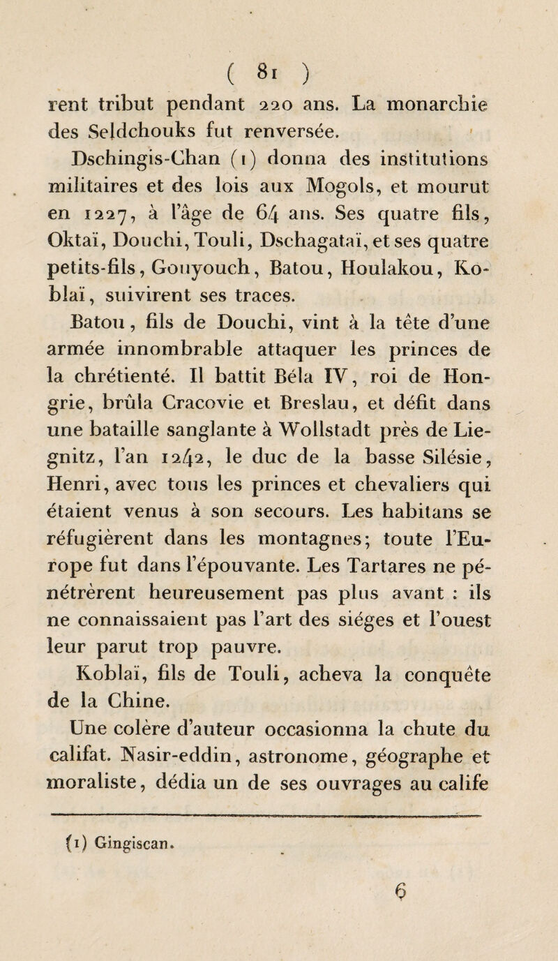 rent tribut pendant 220 ans. La monarcbie des Seldchouks fut renversée. Dschingis-Chan (i) donna des institutions militaires et des lois aux Mogols, et mourut en 1227, à lage de 64 ans. Ses quatre fils, Oktaï, Douchi, Touli, Dschagataï, et ses quatre petits-fils, Gouyouch, Batou, Houlakou, Ro- blaï, suivirent ses traees. Batou, fils de Douchi, vint à la tête d’une armée innombrable attaquer les princes de la chrétienté. Il battit Bêla IV, roi de Hon¬ grie, brûla Cracovie et Breslau, et défit dans une bataille sanglante à Wollstadt près de Lie- gnitz, l’an 1242, le duc de la basse Silésie, Henri, avec tous les princes et chevaliers qui étaient venus à son secours. Les habitans se réfugièrent dans les montagnes; toute l’Eu¬ rope fut dans l’épouvante. Les Tartares ne pé¬ nétrèrent heureusement pas plus avant : ils ne connaissaient pas l’art des sièges et l’ouest leur parut trop pauvre. Roblaï, fils de Touli, acheva la conquête de la Chine. Une colère d’auteur occasionna la chute du califat. Rasir-eddin, astronome, géographe et moraliste, dédia un de ses ouvrages au calife (i) Gingiscan.