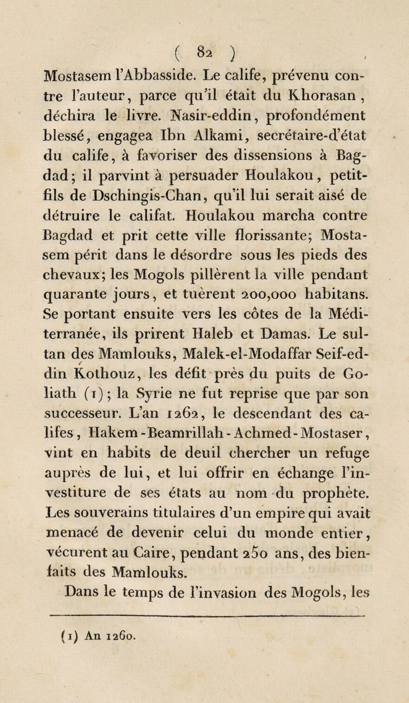 Mostasem TAbbasside. Le calife, prévenu con¬ tre Fauteur, parce qu’il était du Khorasan , déchira le livre. Nasir-eddin, profondément blessé, engagea Ibn Alkaini, secrétaire-d’état du calife, à favoriser des dissensions à Bag¬ dad ; il parvint à persuader Houlakou, petit- fils de Dschingis-Chan, qu’il lui serait aisé de détruire le califat. Houlakou marcha contre Bagdad et prit cette ville florissante; Mosta¬ sem périt dans le désordre sous les pieds des chevaux; les Mogols pillèrent la ville pendant quarante jours, et tuèrent ^200,000 habitans. Se portant ensuite vers les côtes de la Médi¬ terranée, ils prirent Haleb et Damas. Le sul¬ tan des Mamlouks, Malek-el-Modaffar Seif-ed- din Rothouz, les défit près du puits de Go¬ liath (t) ; la Syrie ne fut reprise que par son successeur. L’an 1262, le descendant des ca¬ lifes , Hakem -Beamrillah - Achmed - Mostaser, vint en habits de deuil chercher un refuge auprès de lui, et lui offrir en échange l’in¬ vestiture de ses états au nom du prophète. Les souverains titulaires d’un empire qui avait menacé de devenir celui du monde entier, vécurent au Gair^, pendant 200 ans, des bien¬ faits des Mamlouks. Dans le temps de l’invasion des Mogols, les