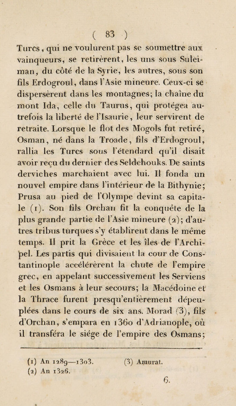 Turcs, qui ne voulurent pas se soumettre aux vainqueurs, se retirèrent, les uns sous vSulei- man, du côté de la Syrie, les autres, sous son fils Erdogroul, dans l’Asie mineure. Ceux-ci se dispersèrent dans les montagnes; la chaîne du mont Ida, celle du Taurus, qui protégea au¬ trefois la liberté de l’Isaurie, leur servirent de retraite. Lorsque le flot des Mogols fut retiré, Osman, né dans la Troade, fils d’Erdogroul, rallia les Turcs sous l'étendard qu’il disait avoir reçu du dernier des Seldehouks. De saints derviches marcbaient avec lui. Il fonda un nouvel empire dans l’intérieur de la Bithynie; Prusa au pied de l'Olympe devint sa capita¬ le (i). Son fils Orchaii fit la conquête de la plus grande partie de l’Asie mineure (2); d’au¬ tres tribus turques s’y établirent dans le même temps. Il prit la Grèce et les îles* de l’ArchL pel. Les partis qui divisaient la cour de Cons¬ tantinople accélérèrent la chute de l’empire grec, en appelant successivement les Serviens et les Osmans à leur secours; la Alacédoineet la Thrace furent presqu’entièrement dépeu¬ plées dans le cours de six ans. Morad (3), fils' d’Orchan, s’empara en i36o d’Adrianople, où il transféra le siège de l’empire des Osmans; (1) An 1289—i3o3. (2) An i326. (3) Amurat. 6.