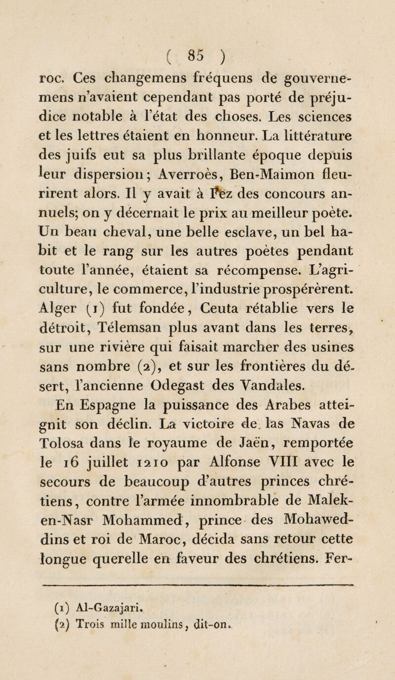 roc. Ces cîiangemens fréquens de gouveroe- mens n’avaient cependant pas porté de préju¬ dice notable à l’état des choses. Les sciences et les lettres étaient en honneur. La littérature des juifs eut sa plus brillante époque depuis leur dispersion; Averroès, Ben-Maimon fleu¬ rirent alors. Il y avait à des concours an¬ nuels; on y décernait le prix au meilleur poète. Un beau cheval, une belle esclave, un bel ha¬ bit et le rang sur les autres poètes pendant toute l’année, étaient sa récompense. L’agri¬ culture, le commerce, l’industrie prospérèrent. Alger fut fondée, Ceuta rétablie vers le détroit, Télemsan plus avant dans les terres, sur une rivière qui faisait marcher des usines sans nombre (2), et sur les frontières du dé¬ sert, l’ancienne Odegast des Vandales. En Espagne la puissance des Arabes attei¬ gnit son déclin. La victoire de. las Navas de Tolosa dans le royaume de Jaè’n, remportée le 16 juillet 1210 par Alfonse VIII avec le secours de beaucoup d’autres princes chré¬ tiens, contre l’armée innombrable de Malelc- en-Nasr Mohammed, prince des Mohawed- dins et roi de Maroc, décida sans retour cette longue querelle en faveur des chrétiens. Fer- (1) Al-Gazajari. (2) Trois mille moulins, dit-on.