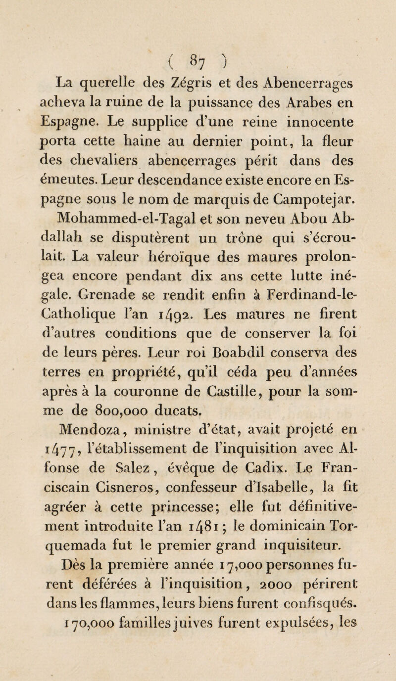 ( 8? ) La querelle des Zégris et des Abencerrages acheva la ruine de la puissance des Arabes en Espagne. Le supplice d’une reine innocente porta cette haine au dernier point, la fleur des chevaliers abencerrages périt dans des émeutes. Leur descendance existe encore en Es¬ pagne sous le nom de marquis de Campotejar. Mohammed-el-Tagal et son neveu Abou Ab¬ dallah se disputèrent un trône qui s’écrou¬ lait. La valeur héroïque des maures prolon¬ gea encore pendant dix ans cette lutte iné¬ gale. Grenade se rendit enfin à Ferdinand-le- Catholique l’an 1/192. Les maures ne firent d’autres conditions que de conserver la foi de leurs pères. Leur roi Boabdil conserva des terres en propriété, qu’il céda peu d’années après à la couronne de Castille, pour la som¬ me de 800,000 ducats. Mendoza, ministre d’état, avait projeté en 1/177, l’établissement de l’inquisition avec Al- fonse de Salez, évêque de Cadix. Le Fran¬ ciscain Cisneros, confesseur d’Isabelle, la fit agréer à cette princesse; elle fut définitive¬ ment introduite l’an i48i ; le dominicain Tor- quemada fut le premier grand inquisiteur. Dès la première année 17,000 personnes fu¬ rent déférées à l’inquisition, 2000 périrent dans les flammes, leurs biens furent confisqués. 170,000 familles juives furent expulsées, les