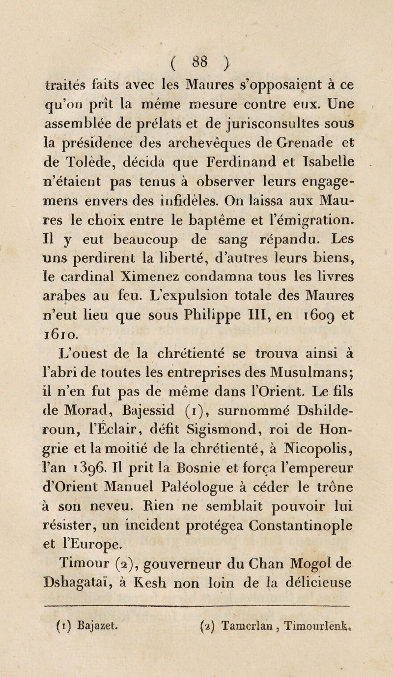 traités faits avec les Maures s’opposaient à ce qu’on prît la uGiéme mesure contre eux. Une assemblée de prélats et de jurisconsultes sous la présidence des archevêques de Grenade et de Tolède, décida que Ferdinand et Isabelle n’étaient pas tenus à observer leurs engage- mens envers des infidèles. On laissa aux Mau¬ res le choix entre le baptême et l’émigration. Il y eut beaucoup de sang répandu. Les uns perdirent la liberté, d’autres leurs biens, le cardinal Ximenez condamna tous les livres arabes au feu. L’expulsion totale des Maures n’eut lieu que sous Philippe III, en 1609 et 1610. L’ouest de la chrétienté se trouva ainsi à / l’abri de toutes les entreprises des Musulmans; il n’en fut pas de même dans l’Orient. Le fils de Morad, Bajessid (i), surnommé Dshilde- roun, l’Éclair, défit Sigismond, roi de Hon¬ grie et la moitié de la chrétienté, à Nicopolis, l’an 1396. Il prit la Bosnie et força l’empereur d’Orient Manuel Paléologue à céder le trône à son neveu. Rien ne semblait pouvoir lui résister, un incident protégea Constantinople et l’Europe. Timour (2), gouverneur du Chan Mogol de Dshagataï, à Kesh non loin de la délicieuse (i) Bajazet. {2) Taraerlan, Timourlenk,