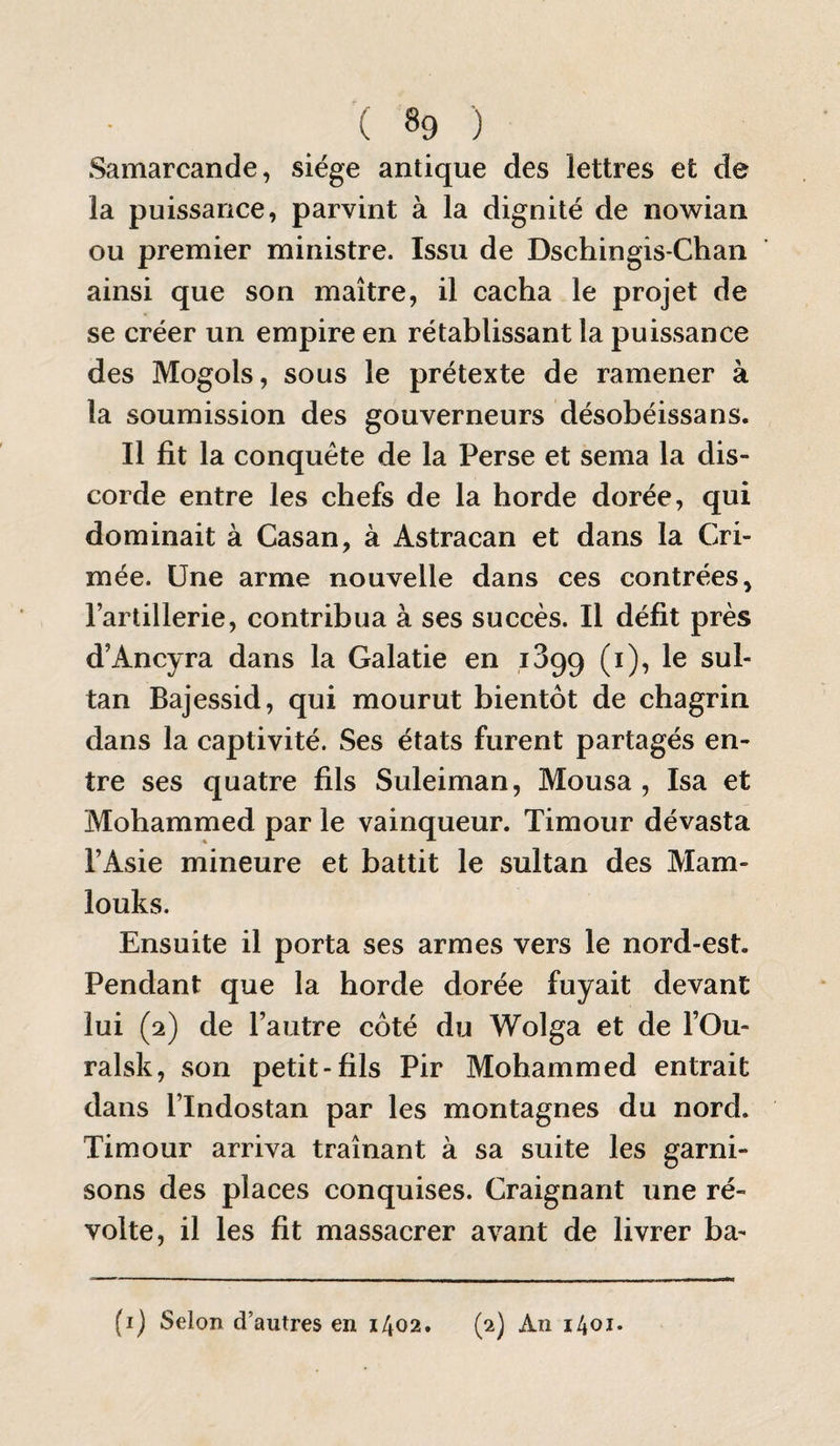 Samarcande, siège antique des lettres et de la puissance, parvint à la dignité de nowian ou premier ministre. Issu de Dschingis-Chaii ainsi que son maître, il cacha le projet de se créer un empire en rétablissant la puissance des Mogols, sous le prétexte de ramener à la soumission des gouverneurs désobéissans. Il fit la conquête de la Perse et sema la dis¬ corde entre les chefs de la horde dorée, qui dominait à Casan, à Astracan et dans la Cri¬ mée. Une arme nouvelle dans ces contrées, l’artillerie, contribua à ses succès. Il défit près d’Ancyra dans la Galatie en 1399 (i), le sul¬ tan Bajessid, qui mourut bientôt de chagrin dans la captivité. Ses états furent partagés en¬ tre ses quatre fils Suleiman, Mousa , Isa et Mohammed par le vainqueur. Timour dévasta l’Asie mineure et battit le sultan des Mam- louks. Ensuite il porta ses armes vers le nord-est. Pendant que la horde dorée fuyait devant lui (2) de l’autre côté du Wolga et de l’Ou- ralsk, son petit-fils Pir Mohammed entrait dans l’Indostan par les montagnes du nord. Timour arriva traînant à sa suite les garni¬ sons des places conquises. Craignant une ré¬ volte, il les fit massacrer avant de livrer ba- (i) Selon d’autres en 1402. (2) An 1401.