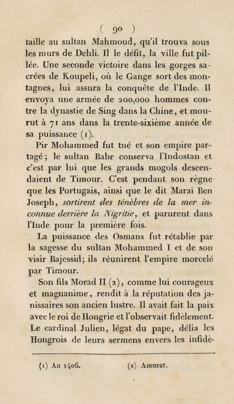 tailie au sultan Mahmoud, qu’il trouva sous les murs de Dehli. Il le défit, la ville fut pil¬ lée. Une seconde victoire dans les gorges sa- crées de Koupeli, où le Gange sort des mon¬ tagnes, lui assura la conquête de l’Inde. Il envoya une armée de 200,000 hommes con¬ tre la dynastie de Sing dans la Chine, et mou¬ rut à 71 ans dans la trente-sixième année de sa puissance (i). Pir Mohammed fut tué et son empire par¬ tagé ; le sultan Bahr conserva l’Indostan et c’est par lui que les grands mogols descen¬ daient de Timour. C’est pendant son règne que les Portugais, ainsi que le dit Maraï Ben Joseph, sortirent des ténèbres de la mer in¬ connue derrière la ISigritie, et parurent dans l’Inde pour la première fois. La puissance des Osmans fut rétablie par la sagesse du sultan Mohammed I et de son visir Bajessid; ils réunirent l’empire morcelé par Timour. Son fils Morad II (2), comme lui courageux et magnanime, rendit à la réputation des ja¬ nissaires son ancien lustre. Il avait fait la paix avec le roi de Hongrie et l’observait fidèlement. Le cardinal Julien, légat du pape, délia les Hongrois de leurs sermens envers les infidè- (i) x4.n 1406. (2) Amurat,