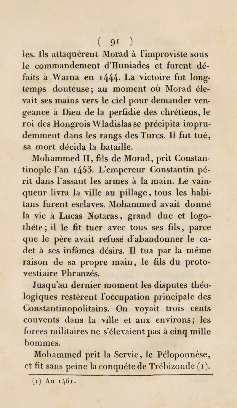 ( 9» ) les. Ils attaquèrent Morad à l’improviste sous le commandement d’Huniades et furent dé¬ faits à Warna en i444- victoire fut long¬ temps douteuse; au moment où Morad éle¬ vait ses mains vers le ciel pour demander ven¬ geance à Dieu de la perfidie des chrétiens, le roi des Hongrois Wladislas se précipita impru¬ demment dans les rangs des Turcs. Il fut tué, sa mort décida la bataille. Mohammed II, fils de Morad, prit Constan¬ tinople l’an 1453. L’empereur Constantin pé¬ rit dans l’assaut les armes à la main. Le vain¬ queur livra la ville au pillage, tous les habi- tans furent esclaves. Mohammed avait donné la vie à Lucas Notaras, grand duc et logo- théte; il le fit tuer avec tous ses fils, parce que le père avait refusé d’abandonner le ca¬ det à ses infâmes désirs. Il tua par la meme raison de sa propre main, le fils du proto¬ vestiaire Phranzés. Jusqu’au dernier moment les disputes théo¬ logiques restèrent l’occupation principale des Constantinopolitains. On voyait trois cents couvents dans la ville et aux environs; les forces militaires ne s’élevaient pas à cinq mille hommes. Mohammed prit la Servie, le Péloponnèse, et fit sans peine la conquête de Trébizonde (i). (1) An 1461. 1