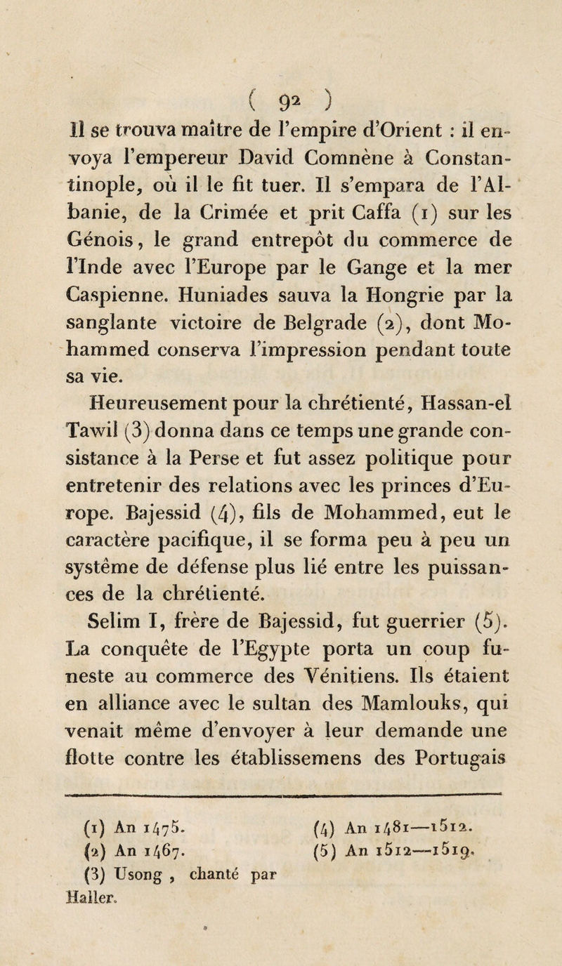 ( 9^ ) Il se trouva maître de l’empire d’Orient : il en¬ voya l’empereur David Coranène à Constan¬ tinople, où il le fit tuer. Il s’empara de l’Al¬ banie, de la Crimée et prit Caffa (i) sur les Génois, le grand entrepôt du commerce de l’Inde avec l’Europe par le Gange et la mer Caspienne. Huniades sauva la Hongrie par la sanglante victoire de Belgrade (2), dont Mo¬ hammed conserva l’impression pendant toute sa vie. Heureusement pour la chrétienté, Hassan-el Tawil (3) donna dans ce temps une grande con¬ sistance à la Perse et fut assez politique pour entretenir des relations avec les princes d’Eu¬ rope. Bajessid (4)> fils de Mohammed, eut le caractère pacifique, il se forma peu à peu un système de défense plus lié entre les puissan¬ ces de la chrétienté. Selim I, frère de Bajessid, fut guerrier (5j. La conquête de l’Egypte porta un coup fu¬ neste au commerce des Vénitiens. Ils étaient en alliance avec le sultan des Mamlouks, qui venait même d’envoyer à leur demande une flotte contre les établissemens des Portugais (i) An 1475. (4) An 1481—iSia. (a) An 1467. (5) An i5i2—iSiq, (3) Usong , chanté par Haller.