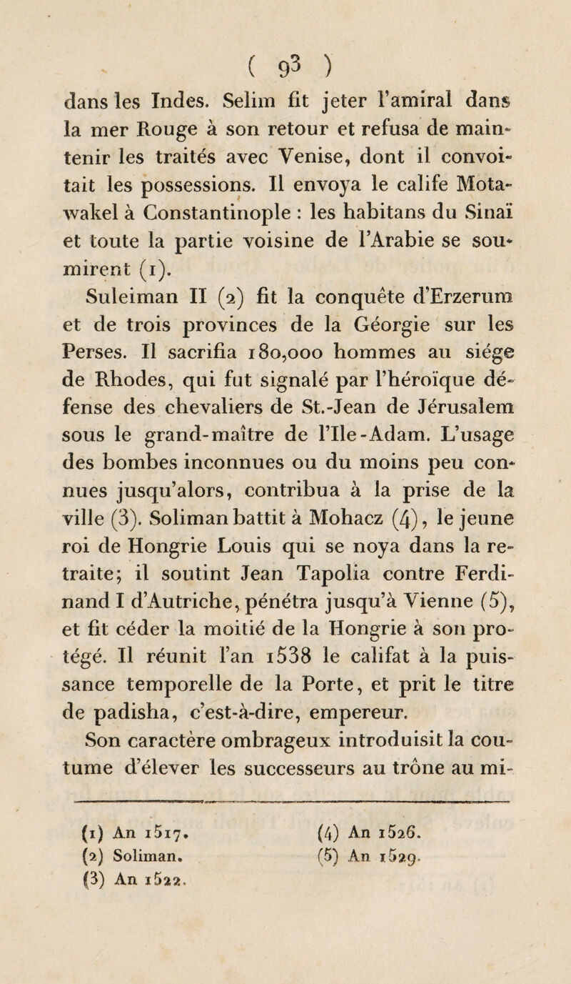 ( 93 ) dans les Indes. Seliin fit jeter l’amiral dans la mer Rouge à son retour et refusa de maim tenir les traités avec Venise, dont il convoi» tait les possessions. Il envoya le calife Mota» wakel à Constantinople : les habitans du Sinaï et toute la partie voisine de l’Arabie se sou* mirent (i). Suleiman II (2) fit la conquête d’Erzerum et de trois provinces de la Géorgie sur les Perses. Il sacrifia 180,000 hommes au siège de Rhodes, qui fut signalé par l’héroïque dé¬ fense des chevaliers de St.-Jean de Jérusalem sous le grand-maître de File-Adam. L’usage des bombes inconnues ou du moins peu con* nues jusqu’alors, contribua à la prise de la ville (3). Soliman battit à Mohacz (4), le jeune roi de Hongrie Louis qui se noya dans la re* traite; il soutint Jean Tapolia contre Ferdi¬ nand I d’Autriche, pénétra jusqu’à Vienne (5), et fit céder la moitié de la Hongrie à son pro¬ tégé. Il réunit l’an i538 le califat à la puis¬ sance temporelle de la Porte, et prit le titre de padisha, c’est-à-dire, empereur. Son caractère ombrageux introduisit la cou¬ tume d’élever les successeurs au trône au mi- (1) An i5i7* G) An i522. (4) An 1S26.