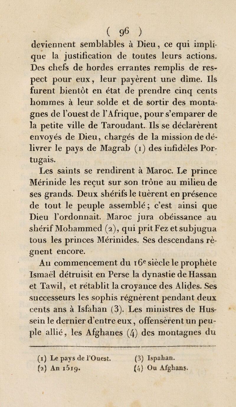 deviennent semblables à Dieu, ce qui impli¬ que la justification de toutes leurs actions. Des chefs de hordes errantes remplis de res¬ pect pour eux, leur payèrent une dîme. Ils furent bientôt en état de prendre cinq cents hommes à leur solde et de sortir des monta¬ gnes de l’ouest de l’Afrique, pour s’emparer de la petite ville de Taroudant. Ils se déclarèrent envoyés de Dieu, chargés de la mission de dé¬ livrer le pays de Magrab (i) des infidèles Por¬ tugais. Les saints se rendirent à Maroc. Le prince Mérinide les reçut sur son trône au milieu de ses grands. Deux shérifs le tuèrent en présence de tout le peuple assemblé ; c’est ainsi que Dieu l’ordonnait. Maroc jura obéissance au shérif Mohammed (2), qui prit Fez et subjugua tous les princes Mérinides. Ses descendans ré¬ gnent encore. Au commencement du t 6® siècle le prophète Ismaël détruisit en Perse la dvnastie de Hassan «/ et Tawil, et rétablit la croyance des Alides. Ses successeurs les sophis régnèrent pendant deux cents ans à Isfahan (3). Les ministres de Hus¬ sein le dernier d’entre eux, offensèrent un peu¬ ple allié, les Afghanes (4) des montagnes du (1) Le pays de l’Ouest. (2) An iSip, (3) Ispahan. (4) Ou Afghans.