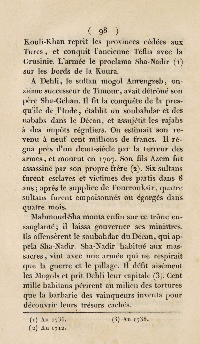 ( 9» ) Kouli'Khan reprit les provinces cédées aux Turcs , et conquit l’ancienne Téflis avec la Grusinie. L’armée le proclama Sha-Nadir (i) sur les bords de la Koura. A Dehli, le sultan mogol Aurengzeb, on¬ zième successeur de Timour, avait détrôné son père Sha-Géhan. Il fit la conquête de la pres¬ qu’île de l’Inde, établit un soubahdar et des nababs dans le Décan, et assujétit les rajahs à des impôts réguliers. On estimait son re¬ venu à neuf cent millions de francs. Il ré¬ gna près d’un demi-siècle par la terreur des armes, et mourut en 1707. Son fils Azem fut assassiné par son propre frère (2). Six sultans furent esclaves et victimes des partis dans 8 ans; après le supplice de Fourrouksir, quatre sultans furent empoisonnés ou égorgés dans quatre mois. Mahmoud-Sha monta enfin sur ce trône en¬ sanglanté; il laissa gouverner ses ministres. Ils offensèrent le soubahdar du Décan, qui ap¬ pela Sha-Nadir. Sha-Nadir habitué aux mas¬ sacres , vint avec une armée qui ne respirait que la guerre et le pillage. Il défit aisément les Mogols et prit Dehli leur capitale (3j. Cent mille habitans périrent au milieu des tortures que la barbarie des vainqueurs inventa pour découvrir leurs trésors cachés. ( 2) An 1712.