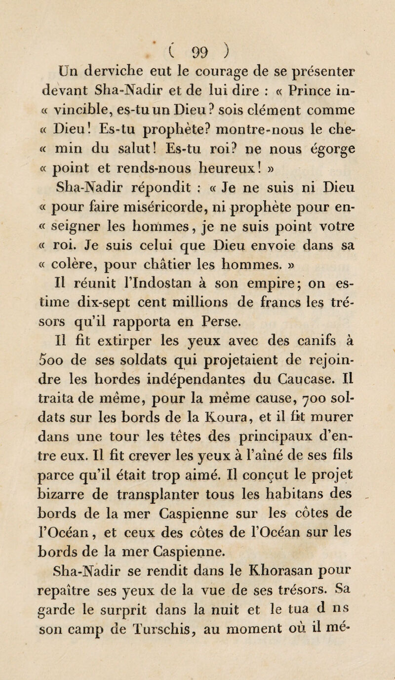 Un derviche eut le courage de se présenter devant Sha-Nadir et de lui dire : « Prince in- « vincible, es-tu un Dieu? sois clément comme c( Dieu! Es-tu prophète? montre-nous le chè¬ re min du salut! Es-tu roi? ne nous égorge « point et rends-nous heureux! » Sha-Nadir répondit ; « Je ne suis ni Dieu a pour faire miséricorde, ni prophète pour en- « seigner les hommes, je ne suis point votre (f roi. Je suis celui que Dieu envoie dans sa « colère, pour châtier les hommes. » Il réunit l’Indostan à son empire; on es¬ time dix-sept cent millions de francs les tré¬ sors qu’il rapporta en Perse. Il fit extirper les yeux avec des canifs à 5oo de ses soldats qui projetaient de rejoin¬ dre les hordes indépendantes du Caucase. Il traita de même, pour la même cause, 700 sol¬ dats sur les bords de la Koura, et il fit murer dans une tour les têtes des principaux d’en¬ tre eux. Il fit crever les yeux à l’aîné de ses fils parce qu’il était trop aimé. Il conçut le projet bizarre de transplanter tous les habitans des . bords de la mer Caspienne sur les côtes de l’Océan, et ceux des côtes de l’Océan sur les bords de la mer Caspienne. Sha-Nadir se rendit dans le Khorasan pour repaître ses yeux de la vue de ses trésors. Sa garde le surprit dans la nuit et le tua d ns son camp de Turschis, au moment où il mé-