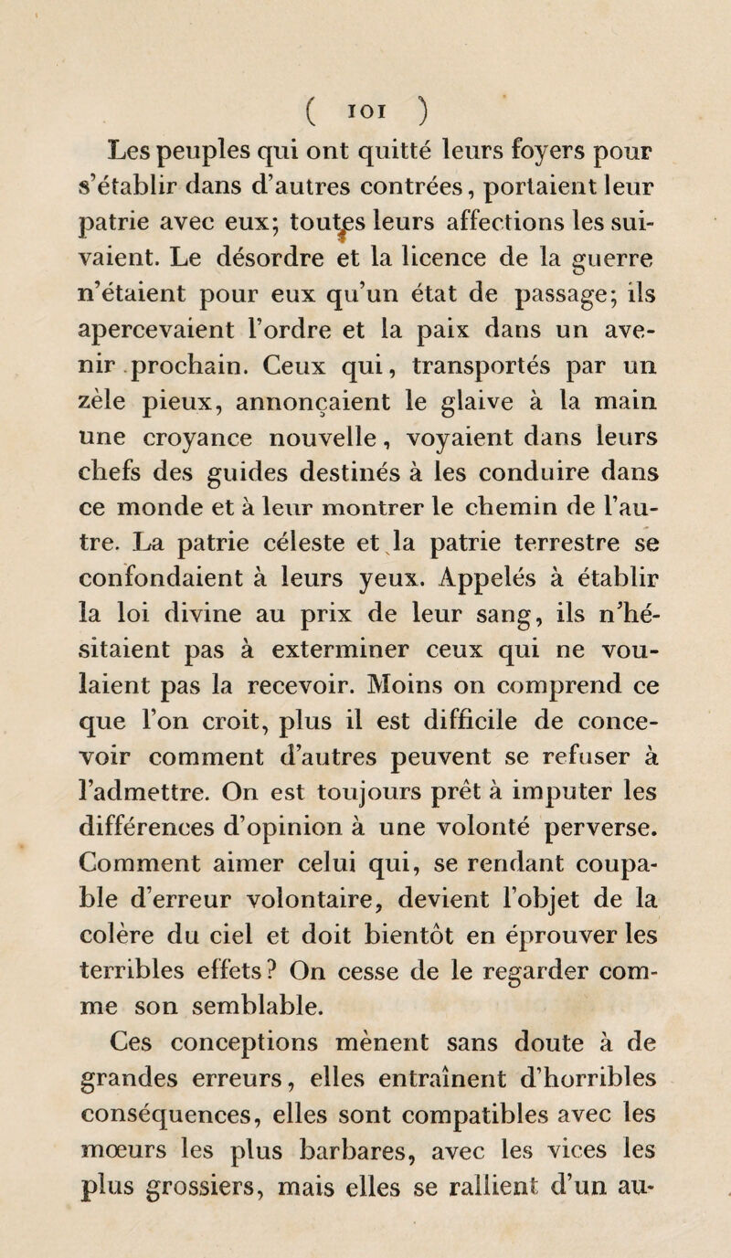 Les peuples qui ont quitté leurs foyers pour s’établir dans d’autres contrées, portaient leur patrie avec eux; toutes leurs affections les sui¬ vaient. Le désordre et la licence de la guerre n’étaient pour eux qu’un état de passage; ils apercevaient l’ordre et la paix dans un ave¬ nir prochain. Ceux qui, transportés par un zèle pieux, annonçaient le glaive à la main une croyance nouvelle, voyaient dans leurs chefs des guides destinés à les conduire dans ce monde et à leur montrer le chemin de l’au¬ tre. La patrie céleste et la patrie terrestre se confondaient à leurs yeux. Appelés à établir la loi divine au prix de leur sang, ils n’hé¬ sitaient pas à exterminer ceux qui ne vou¬ laient pas la recevoir. Moins on comprend ce que l’on croit, plus il est difficile de conce¬ voir comment d’autres peuvent se refuser à l’admettre. On est toujours prêt à imputer les différences d’opinion à une volonté perverse. Comment aimer celui qui, se rendant coupa¬ ble d’erreur volontaire, devient l’objet de la colère du ciel et doit bientôt en éprouver les terribles effets? On cesse de le regarder com¬ me son semblable. Ces conceptions mènent sans doute à de grandes erreurs, elles entraînent d’horribles conséquences, elles sont compatibles avec les mœurs les plus barbares, avec les vices les plus grossiers, mais elles se rallient d’un au-