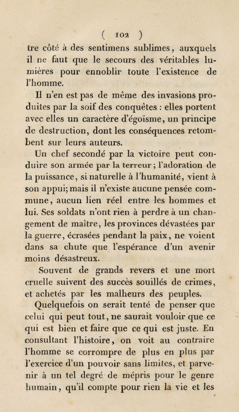 tre côté à des sentimens sublimes, auxquels il ne faut que le secours des véritables lu- n7ières pour ennoblir toute l’existence de l’homme. Il n’en est pas de meme des invasions pro¬ duites par la soif des conquêtes : elles portent avec elles un caractère d’égoïsme, un principe de destruction, dont les conséquences retom¬ bent sur leurs auteurs. Un chef secondé par la victoire peut con¬ duire son armée par la terreur ; l’adoration de la puissance, si naturelle à l’humanité, vient à son appui; mais il n’existe aucune pensée com¬ mune, aucun lien réel entre les hommes et lui. Ses soldats n’ont rien à perdre à un chan¬ gement de maître, les provinces dévastées par la guerre, écrasées pendant la paix, ne voient dans sa chute que l’espérance d’un avenir moins désastreux. Souvent de grands revers et une mort cruelle suivent des succès souillés de crimes, et achetés par les malheurs des peuples. Quelquefois on serait tenté de penser que celui qui peut tout, ne saurait vouloir que ce qui est bien et faire que ce qui est juste. En consultant l’histoire, on voit au contraire l’homme se corrompre de plus en plus par l’exercice d’un pouvoir sans limites, et parve¬ nir à un tel degré de mépris pour le genre humain, qu’il compte pour rien la vie et les